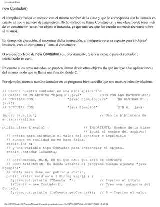 Java desde Cero

new Contador()

el compilador busca un método con el mismo nombre de la clase y que se corresponda con la llamada en
cuanto al tipo y número de parámetros. Dicho método se llama Constructor, y una clase puede tener más
de un constructor (no así un objeto o instancia, ya que una vez que fue creado no puede recrearse sobre
sí mismo).

En tiempo de ejecución, al encontrar dicha instrucción, el intérprete reserva espacio para el objeto/
instancia, crea su estructura y llama al constructor.

O sea que el efecto de new Contador() es, precisamente, reservar espacio para el contador e
inicializarlo en cero.

En cuanto a los otros métodos, se pueden llamar desde otros objetos (lo que incluye a las aplicaciones)
del mismo modo que se llama una función desde C.

Por ejemplo, usemos nuestro contador en un programa bien sencillo que nos muestre cómo evoluciona:

// Usemos nuestro contador en una mini-aplicación
// GRABAR EN UN ARCHIVO "Ejemplo1.java"         (OJO CON LAS MAYUSCULAS!)
// COMPILAR CON:                "javac Ejemplo.java"    (NO OLVIDAR EL .
java!)
// EJECUTAR CON:                "java Ejemplo1"         (SIN el .java)

import java.io.*;                                                                              // Uso la biblioteca de
entradas/salidas

public class Ejemplo1 {                 // IMPORTANTE: Nombre de la clase
                                        // igual al nombre del archivo!
  // entero para asignarle el valor del contador e imprimirlo
  // aunque en realidad no me hace falta.
  static int n;
  // y una variable tipo Contador para instanciar el objeto…
  static Contador laCuenta;

  // ESTE METODO, MAIN, ES EL QUE HACE QUE ESTO SE                                                   COMPORTE
  // COMO APLICACION. Es donde arranca el programa                                                   cuando ejecuto "java
Ejemplo1"
  // NOTA: main debe ser public & static.
  public static void main ( String args[] ) {
    System.out.println ("Cuenta… ");            //                                                   Imprimo el título
    laCuenta = new Contador();                  //                                                   Creo una instancia del
Contador
    System.out.println (laCuenta.getCuenta()); //                                                    0 - Imprimo el valor


 file:///F|/[Ebooks]/V/Varios/Manual.Curso.de.java.desde.cero.-.Sp/JAVA2.HTM (4 of 8)08/11/2003 12:40:24
 
