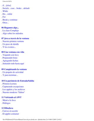 Curso de JAVA


. if…[else]
. Switch…case…brake…default
. While
. Do…while
. For
. Break y continue
. Otras...

06 Hagamos algo...
. La clase Complejo
. Algo sobre los métodos

07 Java a través de la ventana
. Nuestra primera ventana
. Un poco de detalle
. Y los eventos...

08 Una ventana con vida
. Viajando con Java
. Preparando listas
. Agregando fechas
. Juntando todo hasta aquí

09 Completando la ventana
. Un poquito de actividad
. Y para terminar...

10 Un paréntesis de Entrada/Salida
. Primera Lectura
. Capturando excepciones
. Los applets y los archivos
. Nuestro modesto "Editor"

11 Volviendo al AWT
. Menú a la Java
. Diálogos

12 DibuJava
. Canvas en acción
. El applet-container

 file:///F|/[Ebooks]/V/Varios/Manual.Curso.de.java.desde.cero.-.Sp/index.htm (2 of 3)08/11/2003 12:40:21
 