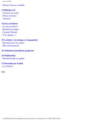 Curso de JAVA

. Nuestro Canvas a medida

13 DibuJava II
. Vectores en acción
. Flicker molesto!
. Animate!

14 Java en hebras
. Los pasos básicos
. Reunión de amigos
. Creando Threads
. Y los applets...?

15 La liebre y la tortuga (y el guepardo)
. Sincronicemos los relojes
. Más sincronización

15s Solución al problema propuesto

16 Multimedia!
. Parametrizando un applet

17 Paseando por la Red
. Los Sockets

FIN




 file:///F|/[Ebooks]/V/Varios/Manual.Curso.de.java.desde.cero.-.Sp/index.htm (3 of 3)08/11/2003 12:40:21
 