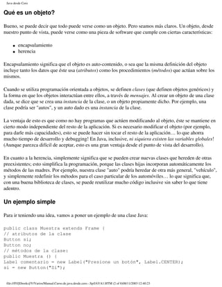 Java desde Cero


Qué es un objeto?

Bueno, se puede decir que todo puede verse como un objeto. Pero seamos más claros. Un objeto, desde
nuestro punto de vista, puede verse como una pieza de software que cumple con ciertas características:

     �   encapsulamiento
     �   herencia

Encapsulamiento significa que el objeto es auto-contenido, o sea que la misma definición del objeto
incluye tanto los datos que éste usa (atributos) como los procedimientos (métodos) que actúan sobre los
mismos.

Cuando se utiliza programación orientada a objetos, se definen clases (que definen objetos genéricos) y
la forma en que los objetos interactúan entre ellos, a través de mensajes. Al crear un objeto de una clase
dada, se dice que se crea una instancia de la clase, o un objeto propiamente dicho. Por ejemplo, una
clase podría ser "autos", y un auto dado es una instancia de la clase.

La ventaja de esto es que como no hay programas que actúen modificando al objeto, éste se mantiene en
cierto modo independiente del resto de la aplicación. Si es necesario modificar el objeto (por ejemplo,
para darle más capacidades), esto se puede hacer sin tocar el resto de la aplicación… lo que ahorra
mucho tiempo de desarrollo y debugging! En Java, inclusive, ni siquiera existen las variables globales!
(Aunque parezca difícil de aceptar, esto es una gran ventaja desde el punto de vista del desarrollo).

En cuanto a la herencia, simplemente significa que se pueden crear nuevas clases que hereden de otras
preexistentes; esto simplifica la programación, porque las clases hijas incorporan automáticamente los
métodos de las madres. Por ejemplo, nuestra clase "auto" podría heredar de otra más general, "vehículo",
y simplemente redefinir los métodos para el caso particular de los automóviles… lo que significa que,
con una buena biblioteca de clases, se puede reutilizar mucho código inclusive sin saber lo que tiene
adentro.

Un ejemplo simple

Para ir teniendo una idea, vamos a poner un ejemplo de una clase Java:

public class Muestra extends Frame {
// atributos de la clase
Button si;
Button no;
// métodos de la clase:
public Muestra () {
Label comentario = new Label("Presione un botón", Label.CENTER);
si = new Button("Sí");


 file:///F|/[Ebooks]/V/Varios/Manual.Curso.de.java.desde.cero.-.Sp/JAVA1.HTM (2 of 8)08/11/2003 12:40:23
 
