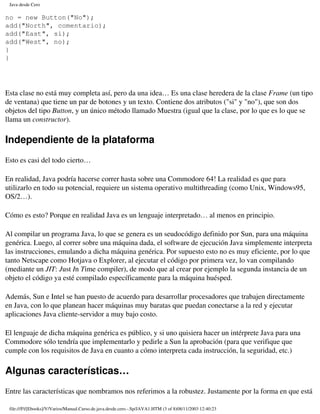 Java desde Cero

no = new Button("No");
add("North", comentario);
add("East", si);
add("West", no);
}
}




Esta clase no está muy completa así, pero da una idea… Es una clase heredera de la clase Frame (un tipo
de ventana) que tiene un par de botones y un texto. Contiene dos atributos ("si" y "no"), que son dos
objetos del tipo Button, y un único método llamado Muestra (igual que la clase, por lo que es lo que se
llama un constructor).

Independiente de la plataforma
Esto es casi del todo cierto…

En realidad, Java podría hacerse correr hasta sobre una Commodore 64! La realidad es que para
utilizarlo en todo su potencial, requiere un sistema operativo multithreading (como Unix, Windows95,
OS/2…).

Cómo es esto? Porque en realidad Java es un lenguaje interpretado… al menos en principio.

Al compilar un programa Java, lo que se genera es un seudocódigo definido por Sun, para una máquina
genérica. Luego, al correr sobre una máquina dada, el software de ejecución Java simplemente interpreta
las instrucciones, emulando a dicha máquina genérica. Por supuesto esto no es muy eficiente, por lo que
tanto Netscape como Hotjava o Explorer, al ejecutar el código por primera vez, lo van compilando
(mediante un JIT: Just In Time compiler), de modo que al crear por ejemplo la segunda instancia de un
objeto el código ya esté compilado específicamente para la máquina huésped.

Además, Sun e Intel se han puesto de acuerdo para desarrollar procesadores que trabajen directamente
en Java, con lo que planean hacer máquinas muy baratas que puedan conectarse a la red y ejecutar
aplicaciones Java cliente-servidor a muy bajo costo.

El lenguaje de dicha máquina genérica es público, y si uno quisiera hacer un intérprete Java para una
Commodore sólo tendría que implementarlo y pedirle a Sun la aprobación (para que verifique que
cumple con los requisitos de Java en cuanto a cómo interpreta cada instrucción, la seguridad, etc.)

Algunas características…
Entre las características que nombramos nos referimos a la robustez. Justamente por la forma en que está

 file:///F|/[Ebooks]/V/Varios/Manual.Curso.de.java.desde.cero.-.Sp/JAVA1.HTM (3 of 8)08/11/2003 12:40:23
 