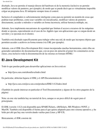 Java desde Cero


diseñado, Java no permite el manejo directo del hardware ni de la memoria (inclusive no permite
modificar valores de punteros, por ejemplo); de modo que se puede decir que es virtualmente imposible
colgar un programa Java. El intérprete siempre tiene el control.

Inclusive el compilador es suficientemente inteligente como para no permitir un montón de cosas que
podrían traer problemas, como usar variables sin inicializarlas, modificar valores de punteros
directamente, acceder a métodos o variables en forma incorrecta, utilizar herencia múltiple, etc.

Además, Java implementa mecanismos de seguridad que limitan el acceso a recursos de las máquinas
donde se ejecuta, especialmente en el caso de los Applets (que son aplicaciones que se cargan desde un
servidor y se ejecutan en el cliente).

También está diseñado específicamente para trabajar sobre una red, de modo que incorpora objetos que
permiten acceder a archivos en forma remota (via URL por ejemplo).

Además, con el JDK (Java Development Kit) vienen incorporadas muchas herramientas, entre ellas un
generador automático de documentación que, con un poco de atención al poner los comentarios en las
clases, crea inclusive toda la documentación de las mismas en formato HTML!

El Java Development Kit
Todo lo que puedan pedir para desarrollar aplicaciones en Java está en:

     �   http://java.sun.com/aboutJava/index.html

En particular, deberían bajarse el JDK y el API Documentation de:

     �   http://java.sun.com/java.sun.com/products/JDK/1.0.2/index.html

(También les puede interesar en particular el Tool Documentation y alguno de los otros paquetes de la
página)

Nota: en este site también hay un tutorial de Java, aunque es un poco difícil de seguir para el
principiante.

El JDK (versión 1.0.2) está disponible para SPARC/Solaris, x86/Solaris, MS-Windows 95/NT, y
MacOS. También está disponible el fuente para el que quiera adaptarlo para otro sistema operativo, y he
leído por ahí que hay una versión dando vueltas para Linux y HP-UX.

Básicamente, el JDK consiste de:


 file:///F|/[Ebooks]/V/Varios/Manual.Curso.de.java.desde.cero.-.Sp/JAVA1.HTM (4 of 8)08/11/2003 12:40:23
 