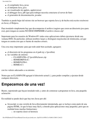 Java desde Cero

     �   el compilador Java, javac
     �   el intérprete Java, java
     �   un visualizador de applets, appletviewer
     �   el debugger Java, jdb (que para trabajar necesita conectarse al server de Sun)
     �   el generador de documentación, javadoc

También se puede bajar del mismo site un browser que soporta Java (y de hecho está escrito totalmente
en Java), el Hotjava.

Para instalarlo simplemente hay que descompactar el archivo (sugiero que creen un directorio java para
eso), pero tengan en cuenta NO DESCOMPRIMIR el archivo classes.zip!

Importante para los usuarios de Windows95: todas estas aplicaciones deben ejecutarse desde una
ventana DOS. En particular, utilizan nombres largos y distinguen mayúsculas de minúsculas, así que
tengan en cuenta esto que es fuente de muchos errores.

Una cosa muy importante: para que todo ande bien aceitado, agreguen:

     �   el directorio de los programas en el path (ej: c:javabin)
     �   las variables de entorno:
              � CLASSPATH=.;C:javalibclasses.zip

              � HOMEDRIVE=C:

              � HOMEPATH=

              � HOME=C:




con los valores adecuados a su entorno.

Noten que en CLASSPATH agregué el directorio actual (.), para poder compilar y ejecutar desde
cualquier directorio.


Empecemos de una vez!
Bueno, suponiendo que hayan instalado todo, y antes de comenzar a programar en Java, una pequeña
aclaración :

En realidad se puede decir que hay tres Javas por ahí:

     �   Javascript: es una versión de Java directamente interpretada, que se incluye como parte de una
         página HTML, lo que lo hace muy fácil y cómodo para aplicaciones muy pequeñas, pero que en
         realidad tiene muchas limitaciones:
              � no soporta clases ni herencia




 file:///F|/[Ebooks]/V/Varios/Manual.Curso.de.java.desde.cero.-.Sp/JAVA1.HTM (5 of 8)08/11/2003 12:40:23
 