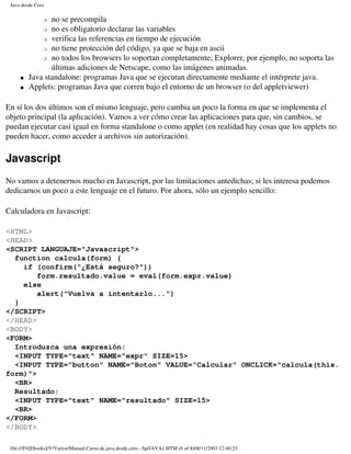 Java desde Cero

               �no se precompila
             � no es obligatorio declarar las variables

             � verifica las referencias en tiempo de ejecución

             � no tiene protección del código, ya que se baja en ascii

             � no todos los browsers lo soportan completamente; Explorer, por ejemplo, no soporta las

                últimas adiciones de Netscape, como las imágenes animadas.
     �   Java standalone: programas Java que se ejecutan directamente mediante el intérprete java.
     �   Applets: programas Java que corren bajo el entorno de un browser (o del appletviewer)

En sí los dos últimos son el mismo lenguaje, pero cambia un poco la forma en que se implementa el
objeto principal (la aplicación). Vamos a ver cómo crear las aplicaciones para que, sin cambios, se
puedan ejecutar casi igual en forma standalone o como applet (en realidad hay cosas que los applets no
pueden hacer, como acceder a archivos sin autorización).

Javascript
No vamos a detenernos mucho en Javascript, por las limitaciones antedichas; si les interesa podemos
dedicarnos un poco a este lenguaje en el futuro. Por ahora, sólo un ejemplo sencillo:

Calculadora en Javascript:

<HTML>
<HEAD>
<SCRIPT LANGUAJE="Javascript">
  function calcula(form) {
    if (confirm("¿Está seguro?"))
        form.resultado.value = eval(form.expr.value)
    else
        alert("Vuelva a intentarlo...")
  }
</SCRIPT>
</HEAD>
<BODY>
<FORM>
  Introduzca una expresión:
  <INPUT TYPE="text" NAME="expr" SIZE=15>
  <INPUT TYPE="button" NAME="Boton" VALUE="Calcular" ONCLICK="calcula(this.
form)">
  <BR>
  Resultado:
  <INPUT TYPE="text" NAME="resultado" SIZE=15>
  <BR>
</FORM>
</BODY>

 file:///F|/[Ebooks]/V/Varios/Manual.Curso.de.java.desde.cero.-.Sp/JAVA1.HTM (6 of 8)08/11/2003 12:40:23
 