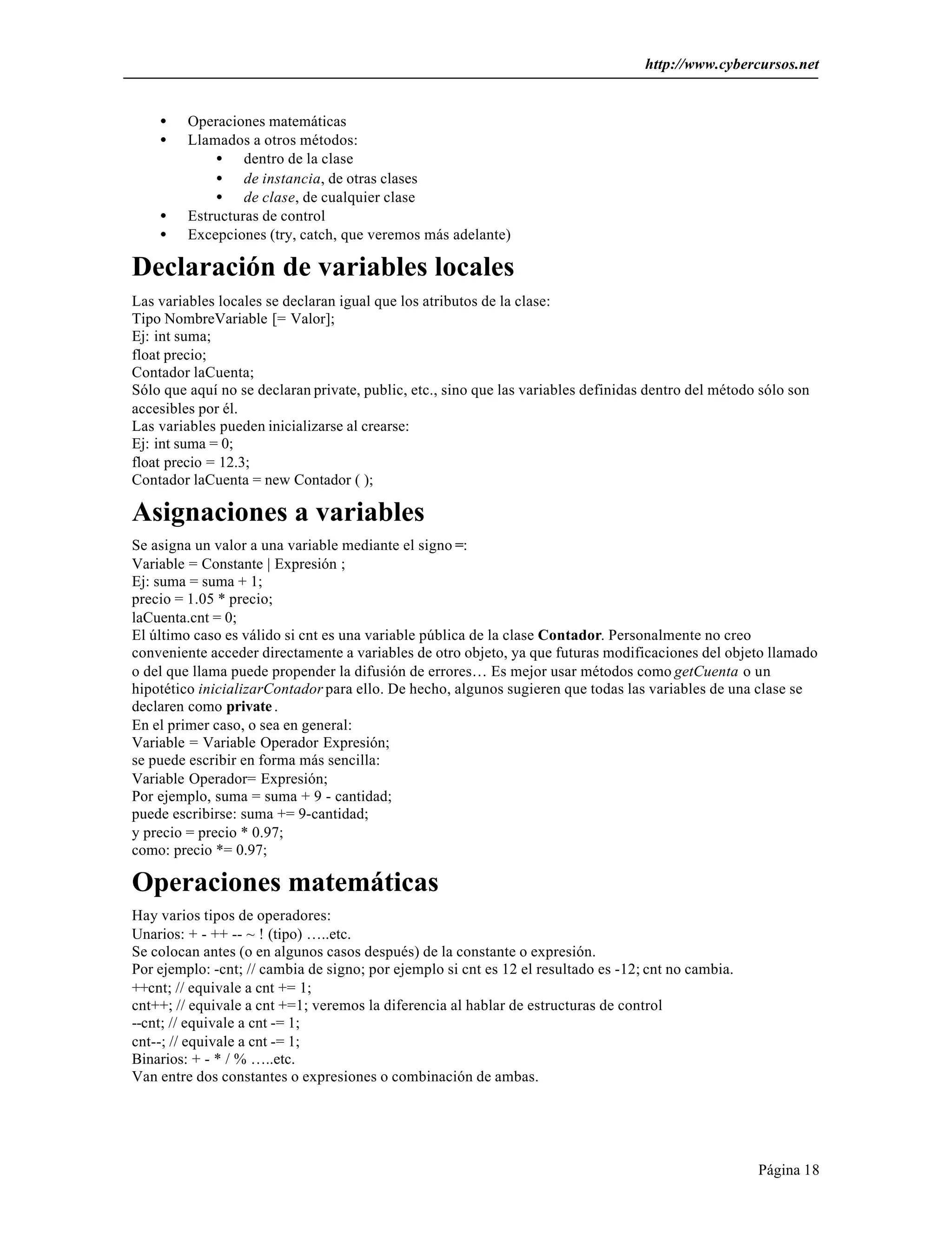 http://www.cybercursos.net


    •    Operaciones matemáticas
    •    Llamados a otros métodos:
             • dentro de la clase
             • de instancia, de otras clases
             • de clase, de cualquier clase
    •    Estructuras de control
    •    Excepciones (try, catch, que veremos más adelante)

Declaración de variables locales
Las variables locales se declaran igual que los atributos de la clase:
Tipo NombreVariable [= Valor];
Ej: int suma;
float precio;
Contador laCuenta;
Sólo que aquí no se declaran private, public, etc., sino que las variables definidas dentro del método sólo son
accesibles por él.
Las variables pueden inicializarse al crearse:
Ej: int suma = 0;
float precio = 12.3;
Contador laCuenta = new Contador ( );

Asignaciones a variables
Se asigna un valor a una variable mediante el signo =:
Variable = Constante | Expresión ;
Ej: suma = suma + 1;
precio = 1.05 * precio;
laCuenta.cnt = 0;
El último caso es válido si cnt es una variable pública de la clase Contador. Personalmente no creo
conveniente acceder directamente a variables de otro objeto, ya que futuras modificaciones del objeto llamado
o del que llama puede propender la difusión de errores… Es mejor usar métodos como getCuenta o un
hipotético inicializarContador para ello. De hecho, algunos sugieren que todas las variables de una clase se
declaren como private .
En el primer caso, o sea en general:
Variable = Variable Operador Expresión;
se puede escribir en forma más sencilla:
Variable Operador= Expresión;
Por ejemplo, suma = suma + 9 - cantidad;
puede escribirse: suma += 9-cantidad;
y precio = precio * 0.97;
como: precio *= 0.97;

Operaciones matemáticas
Hay varios tipos de operadores:
Unarios: + - ++ -- ~ ! (tipo) …..etc.
Se colocan antes (o en algunos casos después) de la constante o expresión.
Por ejemplo: -cnt; // cambia de signo; por ejemplo si cnt es 12 el resultado es -12; cnt no cambia.
++cnt; // equivale a cnt += 1;
cnt++; // equivale a cnt +=1; veremos la diferencia al hablar de estructuras de control
--cnt; // equivale a cnt -= 1;
cnt--; // equivale a cnt -= 1;
Binarios: + - * / % …..etc.
Van entre dos constantes o expresiones o combinación de ambas.




                                                                                                      Página 18
 