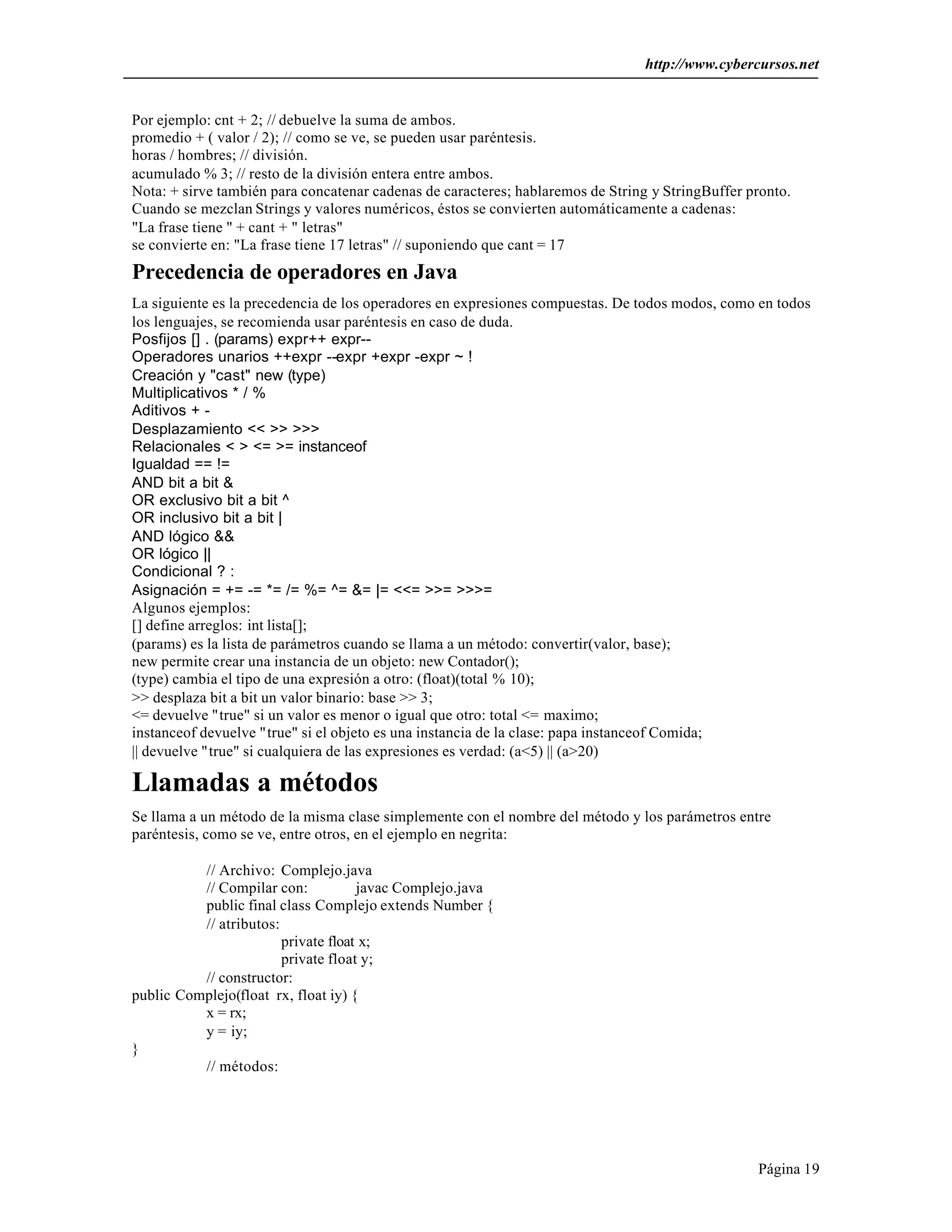 http://www.cybercursos.net


Por ejemplo: cnt + 2; // debuelve la suma de ambos.
promedio + ( valor / 2); // como se ve, se pueden usar paréntesis.
horas / hombres; // división.
acumulado % 3; // resto de la división entera entre ambos.
Nota: + sirve también para concatenar cadenas de caracteres; hablaremos de String y StringBuffer pronto.
Cuando se mezclan Strings y valores numéricos, éstos se convierten automáticamente a cadenas:
"La frase tiene " + cant + " letras"
se convierte en: "La frase tiene 17 letras" // suponiendo que cant = 17
Precedencia de operadores en Java
La siguiente es la precedencia de los operadores en expresiones compuestas. De todos modos, como en todos
los lenguajes, se recomienda usar paréntesis en caso de duda.
Posfijos [] . (params) expr++ expr--
Operadores unarios ++expr --expr +expr -expr ~ !
Creación y "cast" new (type)
Multiplicativos * / %
Aditivos + -
Desplazamiento << >> >>>
Relacionales < > <= >= instanceof
Igualdad == !=
AND bit a bit &
OR exclusivo bit a bit ^
OR inclusivo bit a bit |
AND lógico &&
OR lógico ||
Condicional ? :
Asignación = += -= *= /= %= ^= &= |= <<= >>= >>>=
Algunos ejemplos:
[] define arreglos: int lista[];
(params) es la lista de parámetros cuando se llama a un método: convertir(valor, base);
new permite crear una instancia de un objeto: new Contador();
(type) cambia el tipo de una expresión a otro: (float)(total % 10);
>> desplaza bit a bit un valor binario: base >> 3;
<= devuelve "true" si un valor es menor o igual que otro: total <= maximo;
instanceof devuelve "true" si el objeto es una instancia de la clase: papa instanceof Comida;
|| devuelve "true" si cualquiera de las expresiones es verdad: (a<5) || (a>20)

Llamadas a métodos
Se llama a un método de la misma clase simplemente con el nombre del método y los parámetros entre
paréntesis, como se ve, entre otros, en el ejemplo en negrita:

          // Archivo: Complejo.java
          // Compilar con:           javac Complejo.java
          public final class Complejo extends Number {
          // atributos:
                        private float x;
                        private float y;
          // constructor:
public Complejo(float rx, float iy) {
          x = rx;
          y = iy;
}
          // métodos:




                                                                                                  Página 19
 
