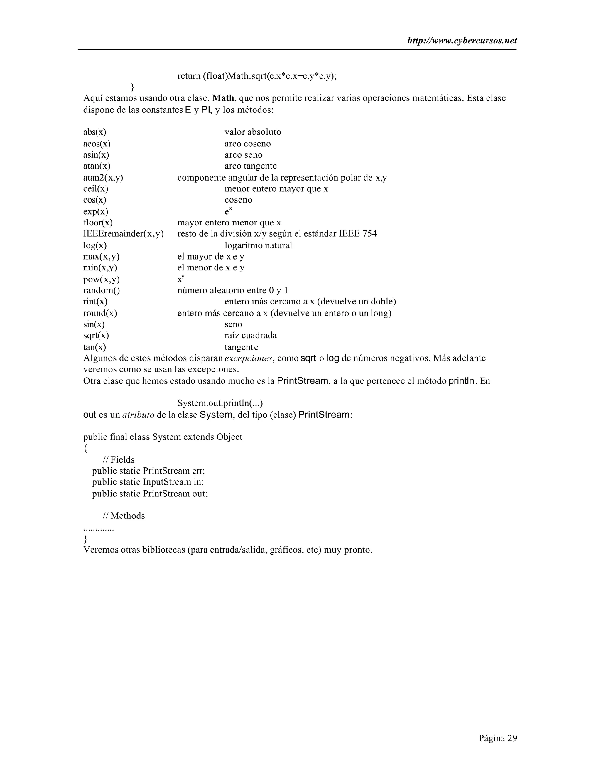 http://www.cybercursos.net


                        return (float)Math.sqrt(c.x*c.x+c.y*c.y);
            }
Aquí estamos usando otra clase, Math, que nos permite realizar varias operaciones matemáticas. Esta clase
dispone de las constantes E y PI, y los métodos:

abs(x)                             valor absoluto
acos(x)                            arco coseno
asin(x)                            arco seno
atan(x)                            arco tangente
atan2(x,y)             componente angular de la representación polar de x,y
ceil(x)                            menor entero mayor que x
cos(x)                             coseno
exp(x)                             ex
floor(x)               mayor entero menor que x
IEEEremainder(x,y) resto de la división x/y según el estándar IEEE 754
log(x)                             logaritmo natural
max(x,y)               el mayor de x e y
min(x,y)               el menor de x e y
pow(x,y)               xy
random()               número aleatorio entre 0 y 1
rint(x)                            entero más cercano a x (devuelve un doble)
round(x)               entero más cercano a x (devuelve un entero o un long)
sin(x)                             seno
sqrt(x)                            raíz cuadrada
tan(x)                             tangente
Algunos de estos métodos disparan excepciones, como sqrt o log de números negativos. Más adelante
veremos cómo se usan las excepciones.
Otra clase que hemos estado usando mucho es la PrintStream, a la que pertenece el método println. En

                         System.out.println(...)
out es un atributo de la clase System, del tipo (clase) PrintStream:

public final class System extends Object
{
     // Fields
  public static PrintStream err;
  public static InputStream in;
  public static PrintStream out;

        // Methods
.............
}
Veremos otras bibliotecas (para entrada/salida, gráficos, etc) muy pronto.




                                                                                                  Página 29
 