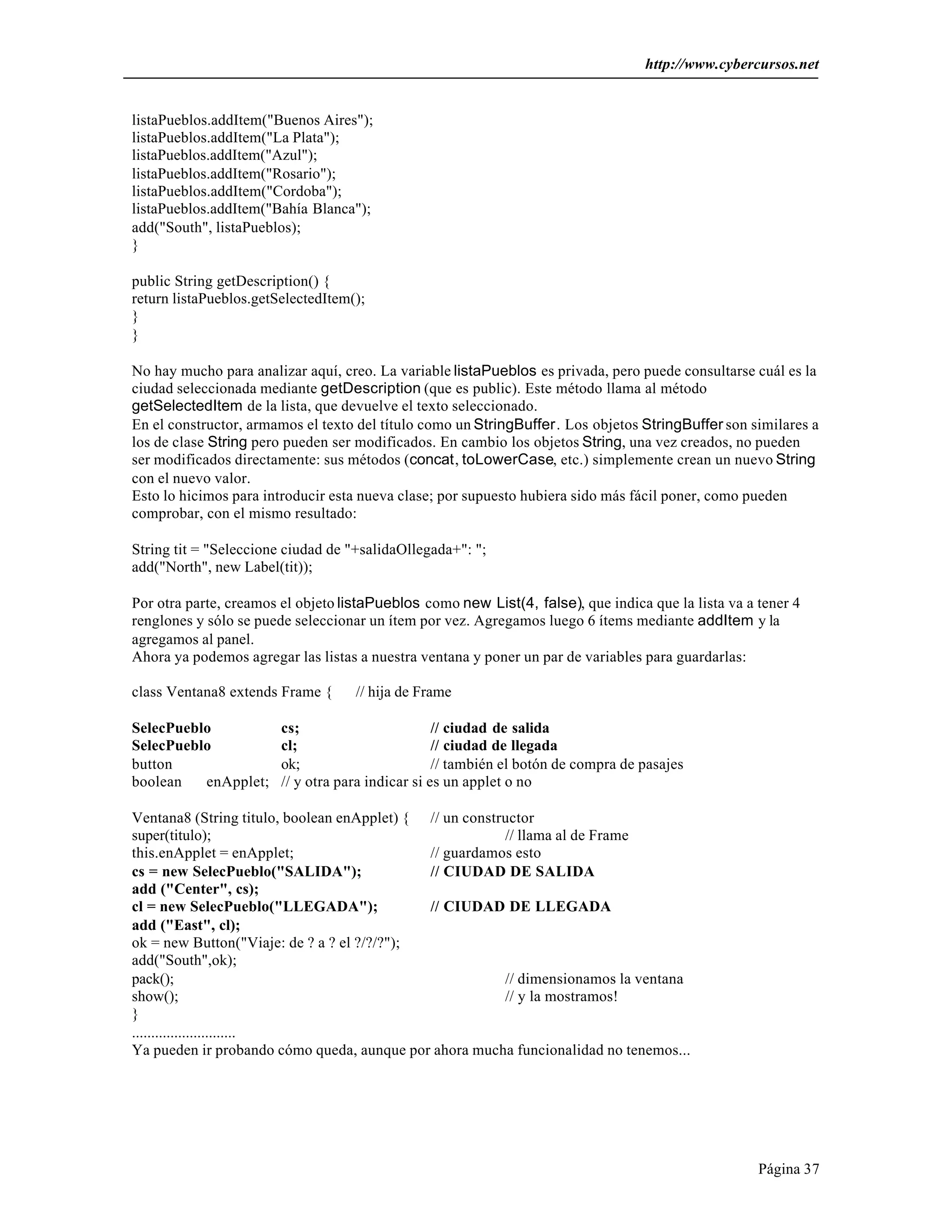 http://www.cybercursos.net


listaPueblos.addItem("Buenos Aires");
listaPueblos.addItem("La Plata");
listaPueblos.addItem("Azul");
listaPueblos.addItem("Rosario");
listaPueblos.addItem("Cordoba");
listaPueblos.addItem("Bahía Blanca");
add("South", listaPueblos);
}

public String getDescription() {
return listaPueblos.getSelectedItem();
}
}

No hay mucho para analizar aquí, creo. La variable listaPueblos es privada, pero puede consultarse cuál es la
ciudad seleccionada mediante getDescription (que es public). Este método llama al método
getSelectedItem de la lista, que devuelve el texto seleccionado.
En el constructor, armamos el texto del título como un StringBuffer. Los objetos StringBuffer son similares a
los de clase String pero pueden ser modificados. En cambio los objetos String, una vez creados, no pueden
ser modificados directamente: sus métodos (concat, toLowerCase, etc.) simplemente crean un nuevo String
con el nuevo valor.
Esto lo hicimos para introducir esta nueva clase; por supuesto hubiera sido más fácil poner, como pueden
comprobar, con el mismo resultado:

String tit = "Seleccione ciudad de "+salidaOllegada+": ";
add("North", new Label(tit));

Por otra parte, creamos el objeto listaPueblos como new List(4, false), que indica que la lista va a tener 4
renglones y sólo se puede seleccionar un ítem por vez. Agregamos luego 6 ítems mediante addItem y la
agregamos al panel.
Ahora ya podemos agregar las listas a nuestra ventana y poner un par de variables para guardarlas:

class Ventana8 extends Frame {      // hija de Frame

SelecPueblo             cs;                        // ciudad de salida
SelecPueblo             cl;                        // ciudad de llegada
button                  ok;                        // también el botón de compra de pasajes
boolean   enApplet;     // y otra para indicar si es un applet o no

Ventana8 (String titulo, boolean enApplet) { // un constructor
super(titulo);                                           // llama al de Frame
this.enApplet = enApplet;                    // guardamos esto
cs = new SelecPueblo("SALIDA");              // CIUDAD DE SALIDA
add ("Center", cs);
cl = new SelecPueblo("LLEGADA");             // CIUDAD DE LLEGADA
add ("East", cl);
ok = new Button("Viaje: de ? a ? el ?/?/?");
add("South",ok);
pack();                                                  // dimensionamos la ventana
show();                                                  // y la mostramos!
}
...........................
Ya pueden ir probando cómo queda, aunque por ahora mucha funcionalidad no tenemos...




                                                                                                     Página 37
 