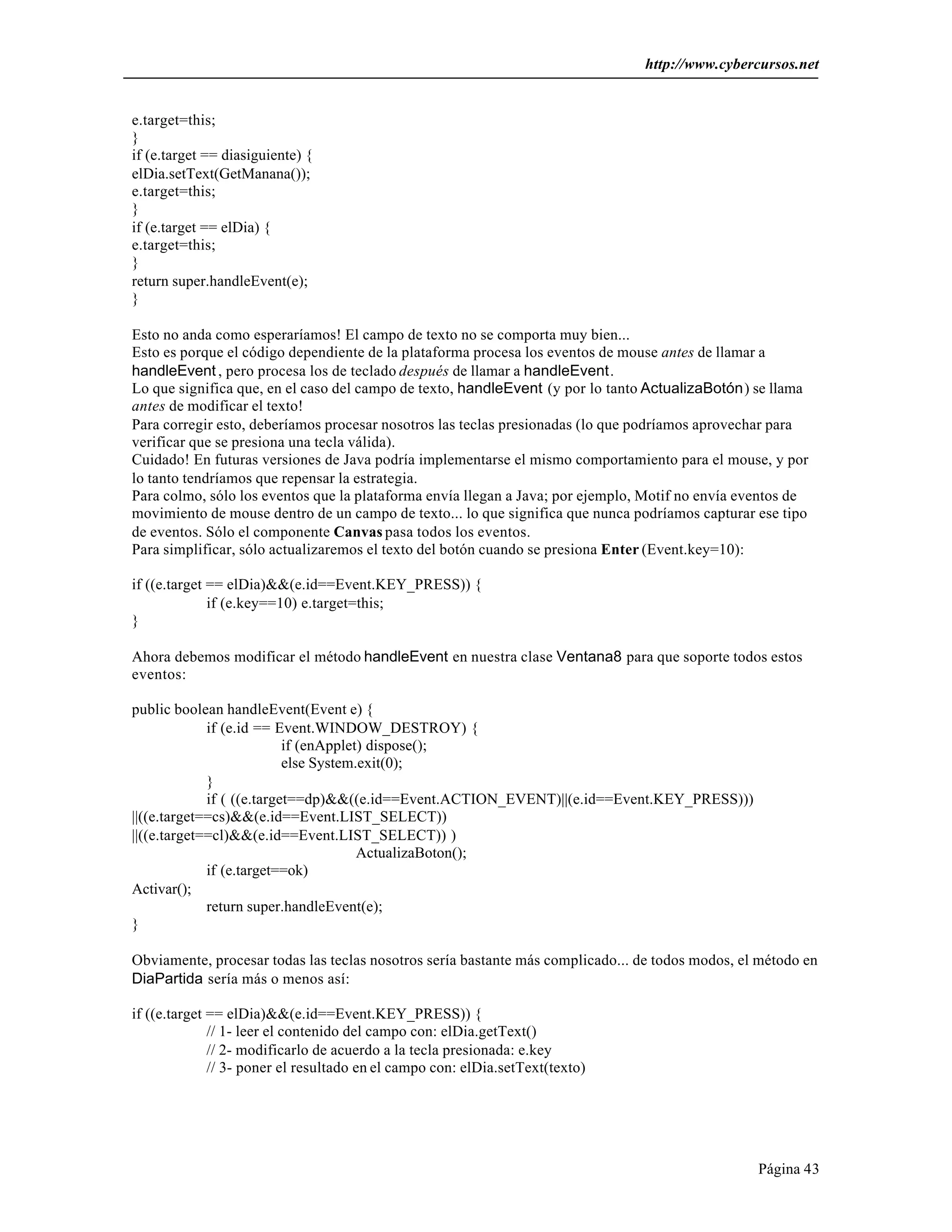 http://www.cybercursos.net


e.target=this;
}
if (e.target == diasiguiente) {
elDia.setText(GetManana());
e.target=this;
}
if (e.target == elDia) {
e.target=this;
}
return super.handleEvent(e);
}

Esto no anda como esperaríamos! El campo de texto no se comporta muy bien...
Esto es porque el código dependiente de la plataforma procesa los eventos de mouse antes de llamar a
handleEvent , pero procesa los de teclado después de llamar a handleEvent.
Lo que significa que, en el caso del campo de texto, handleEvent (y por lo tanto ActualizaBotón) se llama
antes de modificar el texto!
Para corregir esto, deberíamos procesar nosotros las teclas presionadas (lo que podríamos aprovechar para
verificar que se presiona una tecla válida).
Cuidado! En futuras versiones de Java podría implementarse el mismo comportamiento para el mouse, y por
lo tanto tendríamos que repensar la estrategia.
Para colmo, sólo los eventos que la plataforma envía llegan a Java; por ejemplo, Motif no envía eventos de
movimiento de mouse dentro de un campo de texto... lo que significa que nunca podríamos capturar ese tipo
de eventos. Sólo el componente Canvas pasa todos los eventos.
Para simplificar, sólo actualizaremos el texto del botón cuando se presiona Enter (Event.key=10):

if ((e.target == elDia)&&(e.id==Event.KEY_PRESS)) {
              if (e.key==10) e.target=this;
}

Ahora debemos modificar el método handleEvent en nuestra clase Ventana8 para que soporte todos estos
eventos:

public boolean handleEvent(Event e) {
             if (e.id == Event.WINDOW_DESTROY) {
                           if (enApplet) dispose();
                           else System.exit(0);
             }
             if ( ((e.target==dp)&&((e.id==Event.ACTION_EVENT)||(e.id==Event.KEY_PRESS)))
||((e.target==cs)&&(e.id==Event.LIST_SELECT))
||((e.target==cl)&&(e.id==Event.LIST_SELECT)) )
                                       ActualizaBoton();
             if (e.target==ok)
Activar();
             return super.handleEvent(e);
}

Obviamente, procesar todas las teclas nosotros sería bastante más complicado... de todos modos, el método en
DiaPartida sería más o menos así:

if ((e.target == elDia)&&(e.id==Event.KEY_PRESS)) {
              // 1- leer el contenido del campo con: elDia.getText()
              // 2- modificarlo de acuerdo a la tecla presionada: e.key
              // 3- poner el resultado en el campo con: elDia.setText(texto)




                                                                                                  Página 43
 