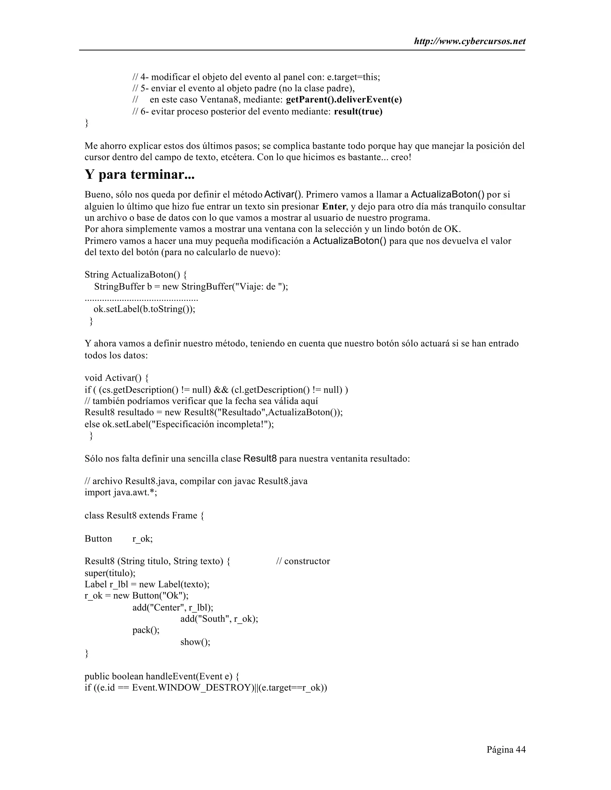 http://www.cybercursos.net


            // 4- modificar el objeto del evento al panel con: e.target=this;
            // 5- enviar el evento al objeto padre (no la clase padre),
            // en este caso Ventana8, mediante: getParent().deliverEvent(e)
            // 6- evitar proceso posterior del evento mediante: result(true)
}

Me ahorro explicar estos dos últimos pasos; se complica bastante todo porque hay que manejar la posición del
cursor dentro del campo de texto, etcétera. Con lo que hicimos es bastante... creo!
Y para terminar...
Bueno, sólo nos queda por definir el método Activar(). Primero vamos a llamar a ActualizaBoton() por si
alguien lo último que hizo fue entrar un texto sin presionar Enter, y dejo para otro día más tranquilo consultar
un archivo o base de datos con lo que vamos a mostrar al usuario de nuestro programa.
Por ahora simplemente vamos a mostrar una ventana con la selección y un lindo botón de OK.
Primero vamos a hacer una muy pequeña modificación a ActualizaBoton() para que nos devuelva el valor
del texto del botón (para no calcularlo de nuevo):

String ActualizaBoton() {
    StringBuffer b = new StringBuffer("Viaje: de ");
..............................................
    ok.setLabel(b.toString());
  }

Y ahora vamos a definir nuestro método, teniendo en cuenta que nuestro botón sólo actuará si se han entrado
todos los datos:

void Activar() {
if ( (cs.getDescription() != null) && (cl.getDescription() != null) )
// también podríamos verificar que la fecha sea válida aquí
Result8 resultado = new Result8("Resultado",ActualizaBoton());
else ok.setLabel("Especificación incompleta!");
  }

Sólo nos falta definir una sencilla clase Result8 para nuestra ventanita resultado:

// archivo Result8.java, compilar con javac Result8.java
import java.awt.*;

class Result8 extends Frame {

Button      r_ok;

Result8 (String titulo, String texto) {           // constructor
super(titulo);
Label r_lbl = new Label(texto);
r_ok = new Button("Ok");
             add("Center", r_lbl);
                          add("South", r_ok);
             pack();
                          show();
}

public boolean handleEvent(Event e) {
if ((e.id == Event.WINDOW_DESTROY)||(e.target==r_ok))




                                                                                                      Página 44
 
