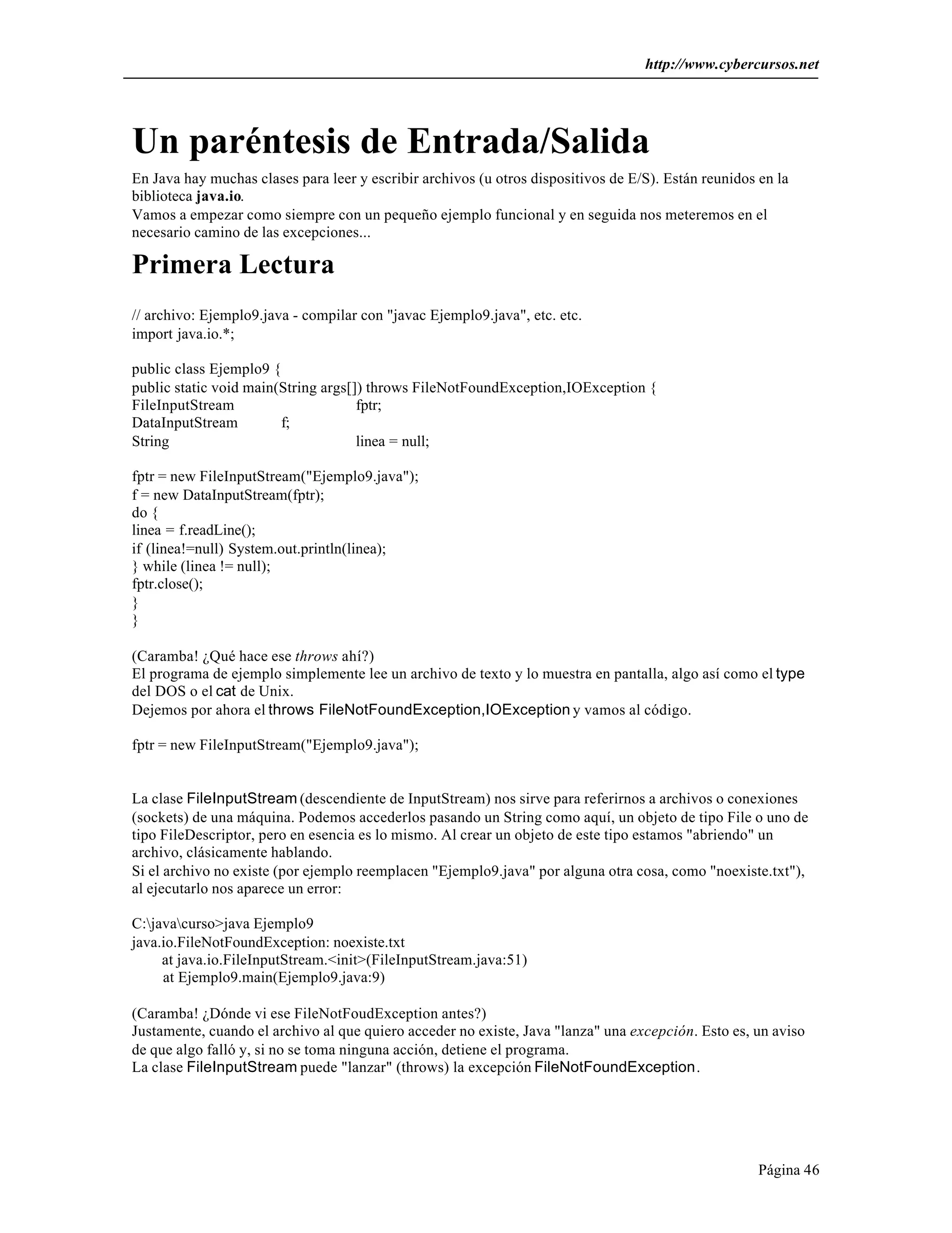 http://www.cybercursos.net




Un paréntesis de Entrada/Salida
En Java hay muchas clases para leer y escribir archivos (u otros dispositivos de E/S). Están reunidos en la
biblioteca java.io.
Vamos a empezar como siempre con un pequeño ejemplo funcional y en seguida nos meteremos en el
necesario camino de las excepciones...

Primera Lectura
// archivo: Ejemplo9.java - compilar con "javac Ejemplo9.java", etc. etc.
import java.io.*;

public class Ejemplo9 {
public static void main(String args[]) throws FileNotFoundException,IOException {
FileInputStream                      fptr;
DataInputStream         f;
String                               linea = null;

fptr = new FileInputStream("Ejemplo9.java");
f = new DataInputStream(fptr);
do {
linea = f.readLine();
if (linea!=null) System.out.println(linea);
} while (linea != null);
fptr.close();
}
}

(Caramba! ¿Qué hace ese throws ahí?)
El programa de ejemplo simplemente lee un archivo de texto y lo muestra en pantalla, algo así como el type
del DOS o el cat de Unix.
Dejemos por ahora el throws FileNotFoundException,IOException y vamos al código.

fptr = new FileInputStream("Ejemplo9.java");


La clase FileInputStream (descendiente de InputStream) nos sirve para referirnos a archivos o conexiones
(sockets) de una máquina. Podemos accederlos pasando un String como aquí, un objeto de tipo File o uno de
tipo FileDescriptor, pero en esencia es lo mismo. Al crear un objeto de este tipo estamos "abriendo" un
archivo, clásicamente hablando.
Si el archivo no existe (por ejemplo reemplacen "Ejemplo9.java" por alguna otra cosa, como "noexiste.txt"),
al ejecutarlo nos aparece un error:

C:javacurso>java Ejemplo9
java.io.FileNotFoundException: noexiste.txt
     at java.io.FileInputStream.<init>(FileInputStream.java:51)
     at Ejemplo9.main(Ejemplo9.java:9)

(Caramba! ¿Dónde vi ese FileNotFoudException antes?)
Justamente, cuando el archivo al que quiero acceder no existe, Java "lanza" una excepción. Esto es, un aviso
de que algo falló y, si no se toma ninguna acción, detiene el programa.
La clase FileInputStream puede "lanzar" (throws) la excepción FileNotFoundException.




                                                                                                      Página 46
 