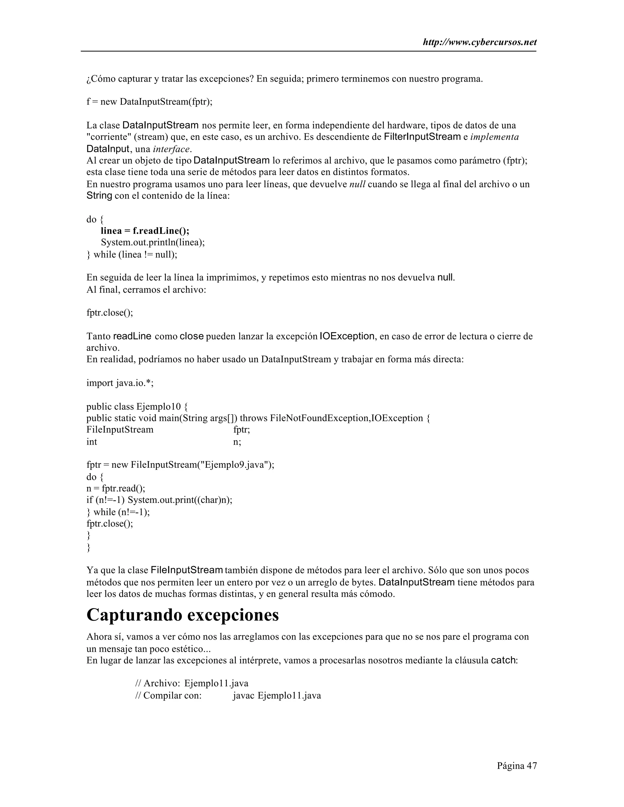 http://www.cybercursos.net


¿Cómo capturar y tratar las excepciones? En seguida; primero terminemos con nuestro programa.

f = new DataInputStream(fptr);

La clase DataInputStream nos permite leer, en forma independiente del hardware, tipos de datos de una
"corriente" (stream) que, en este caso, es un archivo. Es descendiente de FilterInputStream e implementa
DataInput, una interface.
Al crear un objeto de tipo DataInputStream lo referimos al archivo, que le pasamos como parámetro (fptr);
esta clase tiene toda una serie de métodos para leer datos en distintos formatos.
En nuestro programa usamos uno para leer líneas, que devuelve null cuando se llega al final del archivo o un
String con el contenido de la línea:

do {
   linea = f.readLine();
   System.out.println(linea);
} while (linea != null);

En seguida de leer la línea la imprimimos, y repetimos esto mientras no nos devuelva null.
Al final, cerramos el archivo:

fptr.close();

Tanto readLine como close pueden lanzar la excepción IOException, en caso de error de lectura o cierre de
archivo.
En realidad, podríamos no haber usado un DataInputStream y trabajar en forma más directa:

import java.io.*;

public class Ejemplo10 {
public static void main(String args[]) throws FileNotFoundException,IOException {
FileInputStream                      fptr;
int                                  n;

fptr = new FileInputStream("Ejemplo9.java");
do {
n = fptr.read();
if (n!=-1) System.out.print((char)n);
} while (n!=-1);
fptr.close();
}
}

Ya que la clase FileInputStream también dispone de métodos para leer el archivo. Sólo que son unos pocos
métodos que nos permiten leer un entero por vez o un arreglo de bytes. DataInputStream tiene métodos para
leer los datos de muchas formas distintas, y en general resulta más cómodo.

Capturando excepciones
Ahora sí, vamos a ver cómo nos las arreglamos con las excepciones para que no se nos pare el programa con
un mensaje tan poco estético...
En lugar de lanzar las excepciones al intérprete, vamos a procesarlas nosotros mediante la cláusula catch:

                // Archivo: Ejemplo11.java
                // Compilar con:       javac Ejemplo11.java




                                                                                                    Página 47
 