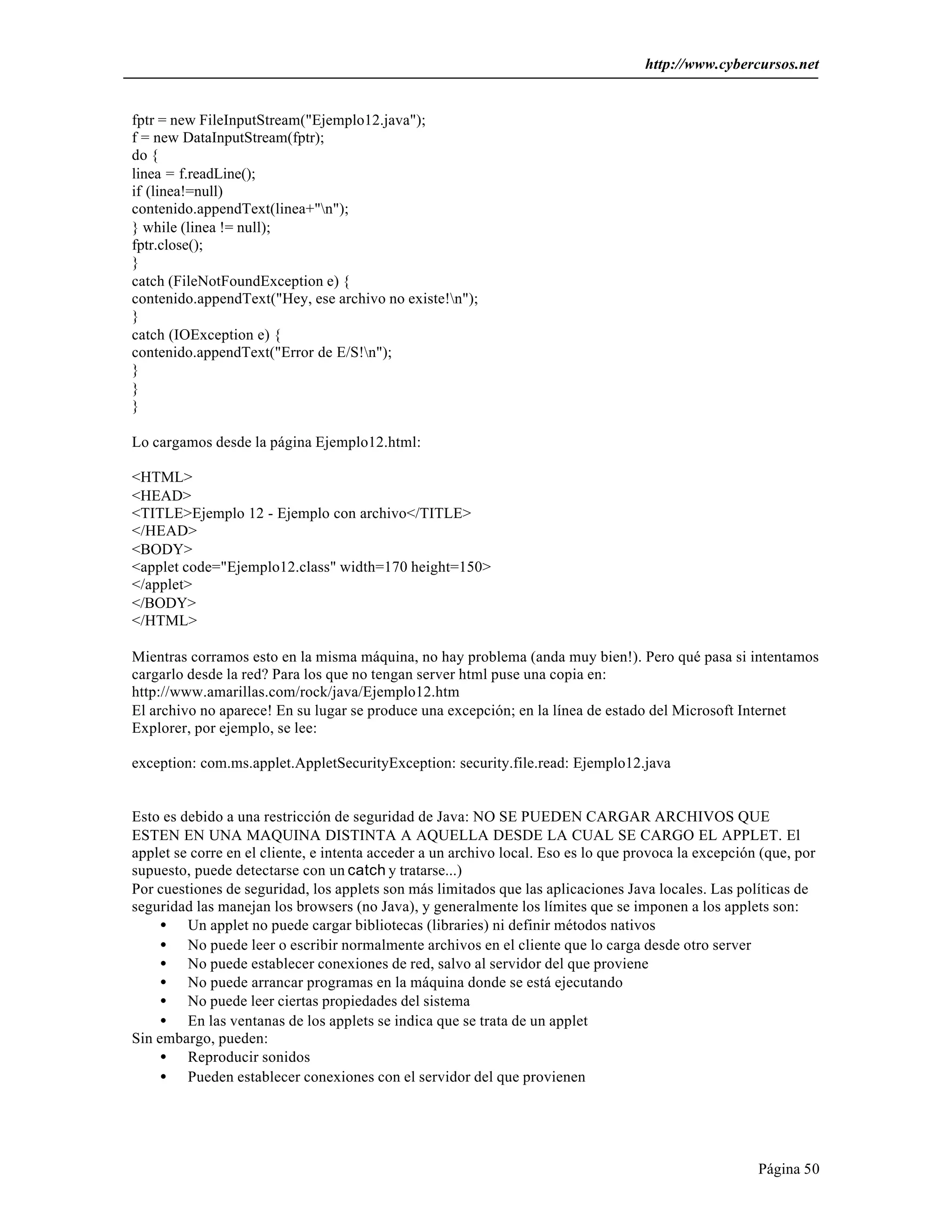 http://www.cybercursos.net


fptr = new FileInputStream("Ejemplo12.java");
f = new DataInputStream(fptr);
do {
linea = f.readLine();
if (linea!=null)
contenido.appendText(linea+"n");
} while (linea != null);
fptr.close();
}
catch (FileNotFoundException e) {
contenido.appendText("Hey, ese archivo no existe!n");
}
catch (IOException e) {
contenido.appendText("Error de E/S!n");
}
}
}

Lo cargamos desde la página Ejemplo12.html:

<HTML>
<HEAD>
<TITLE>Ejemplo 12 - Ejemplo con archivo</TITLE>
</HEAD>
<BODY>
<applet code="Ejemplo12.class" width=170 height=150>
</applet>
</BODY>
</HTML>

Mientras corramos esto en la misma máquina, no hay problema (anda muy bien!). Pero qué pasa si intentamos
cargarlo desde la red? Para los que no tengan server html puse una copia en:
http://www.amarillas.com/rock/java/Ejemplo12.htm
El archivo no aparece! En su lugar se produce una excepción; en la línea de estado del Microsoft Internet
Explorer, por ejemplo, se lee:

exception: com.ms.applet.AppletSecurityException: security.file.read: Ejemplo12.java


Esto es debido a una restricción de seguridad de Java: NO SE PUEDEN CARGAR ARCHIVOS QUE
ESTEN EN UNA MAQUINA DISTINTA A AQUELLA DESDE LA CUAL SE CARGO EL APPLET. El
applet se corre en el cliente, e intenta acceder a un archivo local. Eso es lo que provoca la excepción (que, por
supuesto, puede detectarse con un catch y tratarse...)
Por cuestiones de seguridad, los applets son más limitados que las aplicaciones Java locales. Las políticas de
seguridad las manejan los browsers (no Java), y generalmente los límites que se imponen a los applets son:
     • Un applet no puede cargar bibliotecas (libraries) ni definir métodos nativos
     • No puede leer o escribir normalmente archivos en el cliente que lo carga desde otro server
     • No puede establecer conexiones de red, salvo al servidor del que proviene
     • No puede arrancar programas en la máquina donde se está ejecutando
     • No puede leer ciertas propiedades del sistema
     • En las ventanas de los applets se indica que se trata de un applet
Sin embargo, pueden:
     • Reproducir sonidos
     • Pueden establecer conexiones con el servidor del que provienen




                                                                                                       Página 50
 