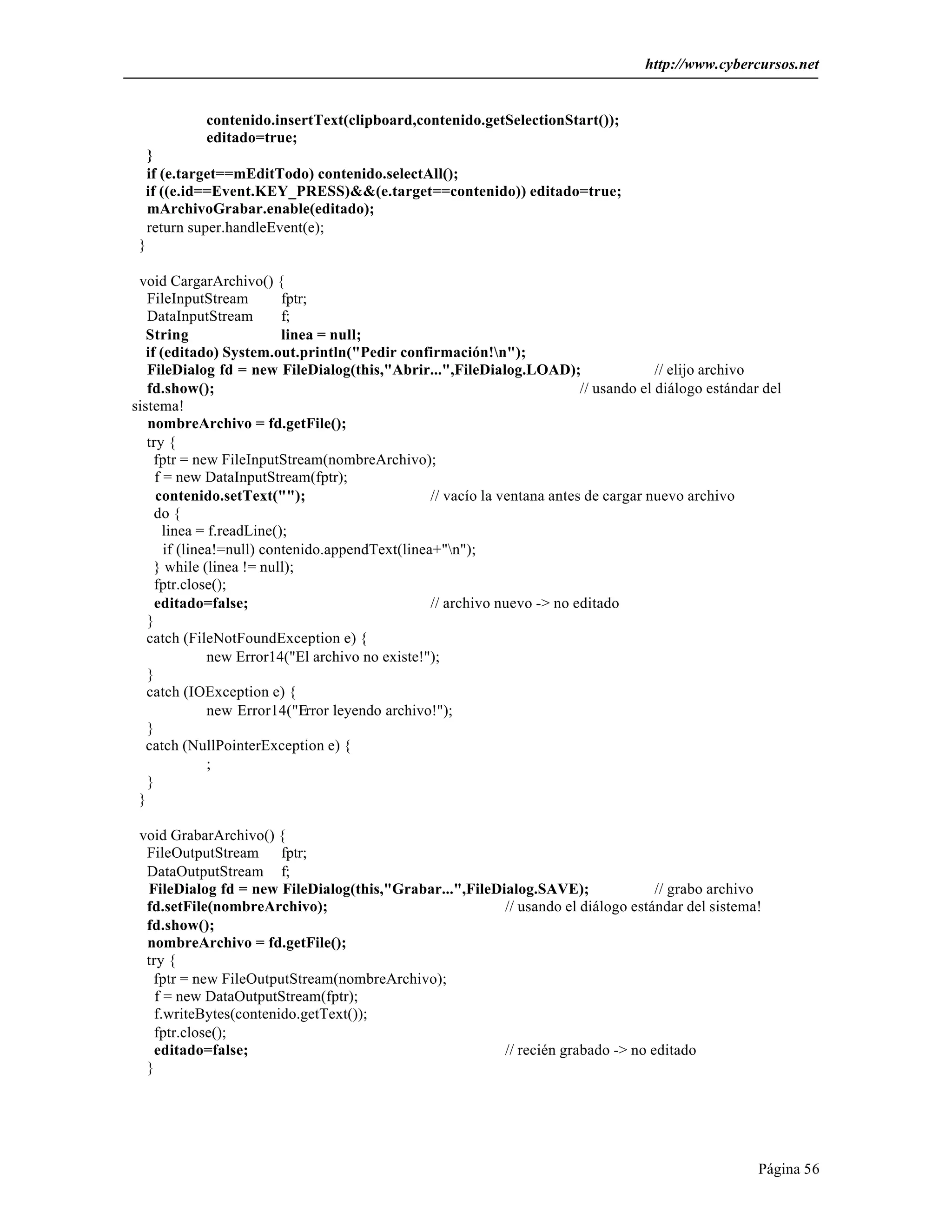 http://www.cybercursos.net


            contenido.insertText(clipboard,contenido.getSelectionStart());
            editado=true;
   }
   if (e.target==mEditTodo) contenido.selectAll();
  if ((e.id==Event.KEY_PRESS)&&(e.target==contenido)) editado=true;
   mArchivoGrabar.enable(editado);
   return super.handleEvent(e);
 }

 void CargarArchivo() {
   FileInputStream         fptr;
   DataInputStream         f;
   String                  linea = null;
   if (editado) System.out.println("Pedir confirmación!n");
   FileDialog fd = new FileDialog(this,"Abrir...",FileDialog.LOAD);                     // elijo archivo
   fd.show();                                                              // usando el diálogo estándar del
sistema!
   nombreArchivo = fd.getFile();
   try {
     fptr = new FileInputStream(nombreArchivo);
     f = new DataInputStream(fptr);
     contenido.setText("");                       // vacío la ventana antes de cargar nuevo archivo
     do {
       linea = f.readLine();
       if (linea!=null) contenido.appendText(linea+"n");
     } while (linea != null);
     fptr.close();
     editado=false;                               // archivo nuevo -> no editado
   }
   catch (FileNotFoundException e) {
               new Error14("El archivo no existe!");
   }
   catch (IOException e) {
               new Error14("Error leyendo archivo!");
   }
   catch (NullPointerException e) {
               ;
   }
 }

 void GrabarArchivo() {
  FileOutputStream fptr;
  DataOutputStream f;
  FileDialog fd = new FileDialog(this,"Grabar...",FileDialog.SAVE);              // grabo archivo
  fd.setFile(nombreArchivo);                            // usando el diálogo estándar del sistema!
  fd.show();
  nombreArchivo = fd.getFile();
  try {
   fptr = new FileOutputStream(nombreArchivo);
    f = new DataOutputStream(fptr);
   f.writeBytes(contenido.getText());
   fptr.close();
   editado=false;                                       // recién grabado -> no editado
  }




                                                                                                        Página 56
 