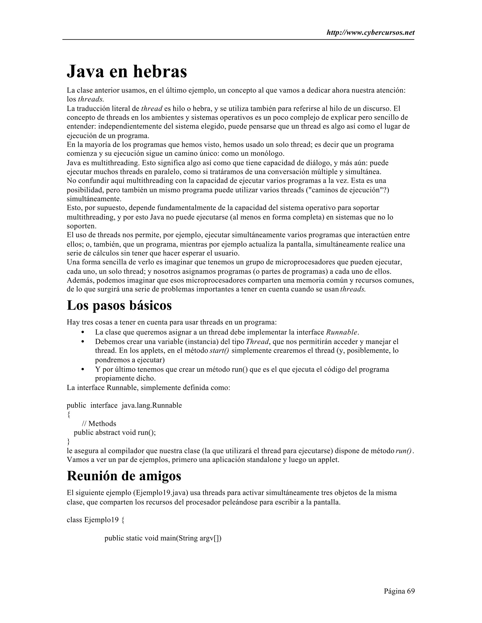 http://www.cybercursos.net




Java en hebras
La clase anterior usamos, en el último ejemplo, un concepto al que vamos a dedicar ahora nuestra atención:
los threads.
La traducción literal de thread es hilo o hebra, y se utiliza también para referirse al hilo de un discurso. El
concepto de threads en los ambientes y sistemas operativos es un poco complejo de explicar pero sencillo de
entender: independientemente del sistema elegido, puede pensarse que un thread es algo así como el lugar de
ejecución de un programa.
En la mayoría de los programas que hemos visto, hemos usado un solo thread; es decir que un programa
comienza y su ejecución sigue un camino único: como un monólogo.
Java es multithreading. Esto significa algo así como que tiene capacidad de diálogo, y más aún: puede
ejecutar muchos threads en paralelo, como si tratáramos de una conversación múltiple y simultánea.
No confundir aquí multithreading con la capacidad de ejecutar varios programas a la vez. Esta es una
posibilidad, pero también un mismo programa puede utilizar varios threads ("caminos de ejecución"?)
simultáneamente.
Esto, por supuesto, depende fundamentalmente de la capacidad del sistema operativo para soportar
multithreading, y por esto Java no puede ejecutarse (al menos en forma completa) en sistemas que no lo
soporten.
El uso de threads nos permite, por ejemplo, ejecutar simultáneamente varios programas que interactúen entre
ellos; o, también, que un programa, mientras por ejemplo actualiza la pantalla, simultáneamente realice una
serie de cálculos sin tener que hacer esperar el usuario.
Una forma sencilla de verlo es imaginar que tenemos un grupo de microprocesadores que pueden ejecutar,
cada uno, un solo thread; y nosotros asignamos programas (o partes de programas) a cada uno de ellos.
Además, podemos imaginar que esos microprocesadores comparten una memoria común y recursos comunes,
de lo que surgirá una serie de problemas importantes a tener en cuenta cuando se usan threads.

Los pasos básicos
Hay tres cosas a tener en cuenta para usar threads en un programa:
    • La clase que queremos asignar a un thread debe implementar la interface Runnable.
    • Debemos crear una variable (instancia) del tipo Thread, que nos permitirán acceder y manejar el
         thread. En los applets, en el método start() simplemente crearemos el thread (y, posiblemente, lo
         pondremos a ejecutar)
    • Y por último tenemos que crear un método run() que es el que ejecuta el código del programa
         propiamente dicho.
La interface Runnable, simplemente definida como:

public interface java.lang.Runnable
{
     // Methods
   public abstract void run();
}
le asegura al compilador que nuestra clase (la que utilizará el thread para ejecutarse) dispone de método run().
Vamos a ver un par de ejemplos, primero una aplicación standalone y luego un applet.

Reunión de amigos
El siguiente ejemplo (Ejemplo19.java) usa threads para activar simultáneamente tres objetos de la misma
clase, que comparten los recursos del procesador peleándose para escribir a la pantalla.

class Ejemplo19 {

            public static void main(String argv[])




                                                                                                      Página 69
 