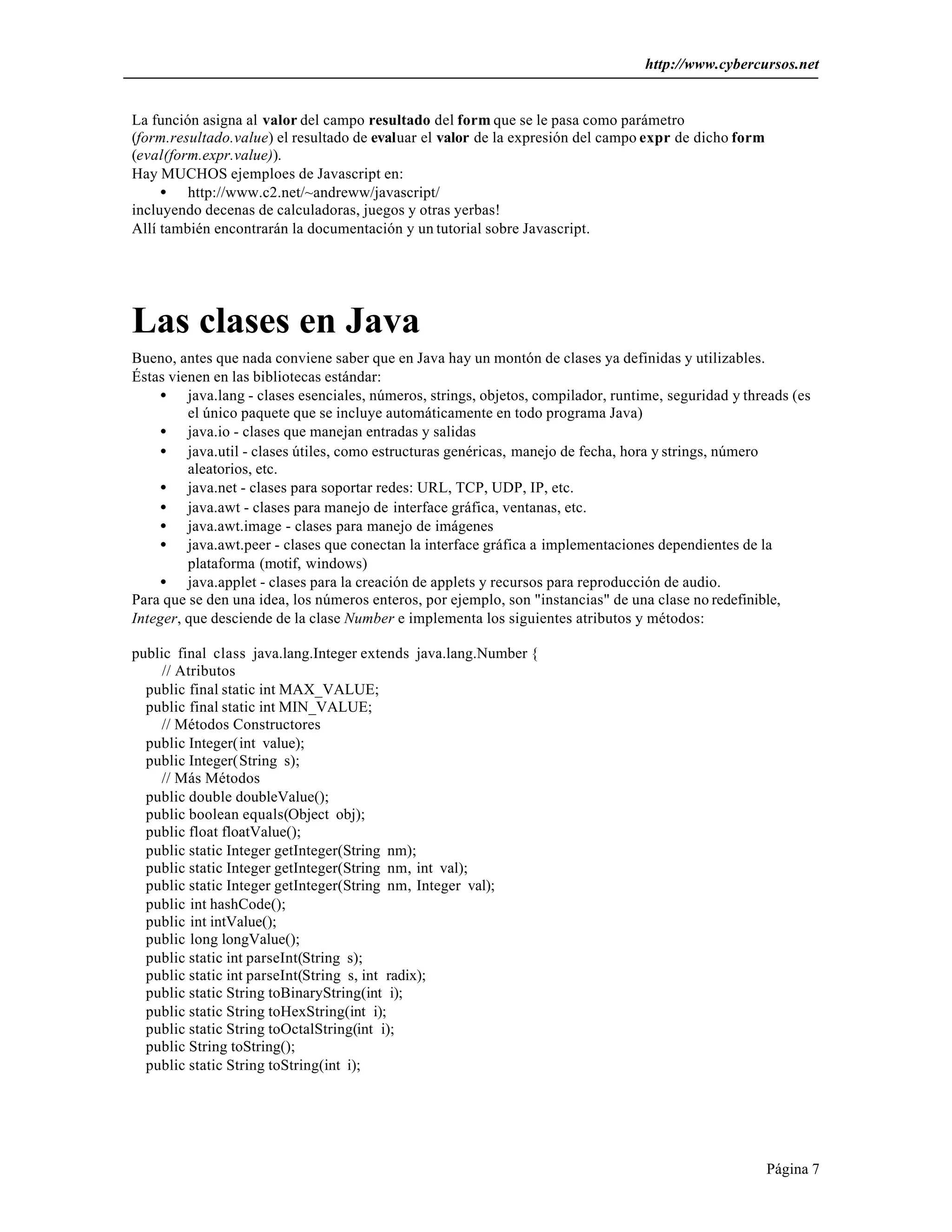 http://www.cybercursos.net


La función asigna al valor del campo resultado del form que se le pasa como parámetro
(form.resultado.value) el resultado de evaluar el valor de la expresión del campo expr de dicho form
(eval(form.expr.value)).
Hay MUCHOS ejemploes de Javascript en:
     • http://www.c2.net/~andreww/javascript/
incluyendo decenas de calculadoras, juegos y otras yerbas!
Allí también encontrarán la documentación y un tutorial sobre Javascript.




Las clases en Java
Bueno, antes que nada conviene saber que en Java hay un montón de clases ya definidas y utilizables.
Éstas vienen en las bibliotecas estándar:
    • java.lang - clases esenciales, números, strings, objetos, compilador, runtime, seguridad y threads (es
         el único paquete que se incluye automáticamente en todo programa Java)
    • java.io - clases que manejan entradas y salidas
    • java.util - clases útiles, como estructuras genéricas, manejo de fecha, hora y strings, número
         aleatorios, etc.
    • java.net - clases para soportar redes: URL, TCP, UDP, IP, etc.
    • java.awt - clases para manejo de interface gráfica, ventanas, etc.
    • java.awt.image - clases para manejo de imágenes
    • java.awt.peer - clases que conectan la interface gráfica a implementaciones dependientes de la
         plataforma (motif, windows)
    • java.applet - clases para la creación de applets y recursos para reproducción de audio.
Para que se den una idea, los números enteros, por ejemplo, son "instancias" de una clase no redefinible,
Integer, que desciende de la clase Number e implementa los siguientes atributos y métodos:

public final class java.lang.Integer extends java.lang.Number {
     // Atributos
  public final static int MAX_VALUE;
  public final static int MIN_VALUE;
    // Métodos Constructores
  public Integer(int value);
  public Integer(String s);
    // Más Métodos
  public double doubleValue();
  public boolean equals(Object obj);
  public float floatValue();
  public static Integer getInteger(String nm);
  public static Integer getInteger(String nm, int val);
  public static Integer getInteger(String nm, Integer val);
  public int hashCode();
  public int intValue();
  public long longValue();
  public static int parseInt(String s);
  public static int parseInt(String s, int radix);
  public static String toBinaryString(int i);
  public static String toHexString(int i);
  public static String toOctalString(int i);
  public String toString();
  public static String toString(int i);




                                                                                                       Página 7
 