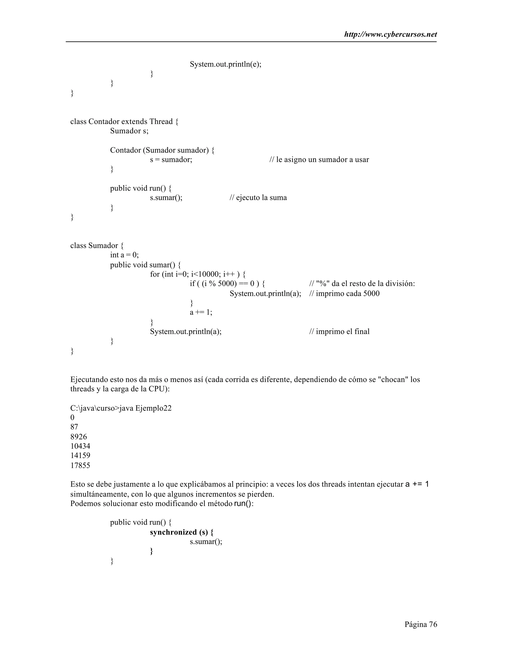http://www.cybercursos.net


                                     System.out.println(e);
                        }
            }
}


class Contador extends Thread {
           Sumador s;

            Contador (Sumador sumador) {
                       s = sumador;                           // le asigno un sumador a usar
            }

            public void run() {
                        s.sumar();               // ejecuto la suma
            }
}


class Sumador {
           int a = 0;
           public void sumar() {
                       for (int i=0; i<10000; i++ ) {
                                    if ( (i % 5000) == 0 ) {              // "%" da el resto de la división:
                                                 System.out.println(a);   // imprimo cada 5000
                                    }
                                    a += 1;
                       }
                       System.out.println(a);                             // imprimo el final
           }
}


Ejecutando esto nos da más o menos así (cada corrida es diferente, dependiendo de cómo se "chocan" los
threads y la carga de la CPU):

C:javacurso>java Ejemplo22
0
87
8926
10434
14159
17855

Esto se debe justamente a lo que explicábamos al principio: a veces los dos threads intentan ejecutar a += 1
simultáneamente, con lo que algunos incrementos se pierden.
Podemos solucionar esto modificando el método run():

            public void run() {
                        synchronized (s) {
                                  s.sumar();
                        }
            }




                                                                                                        Página 76
 