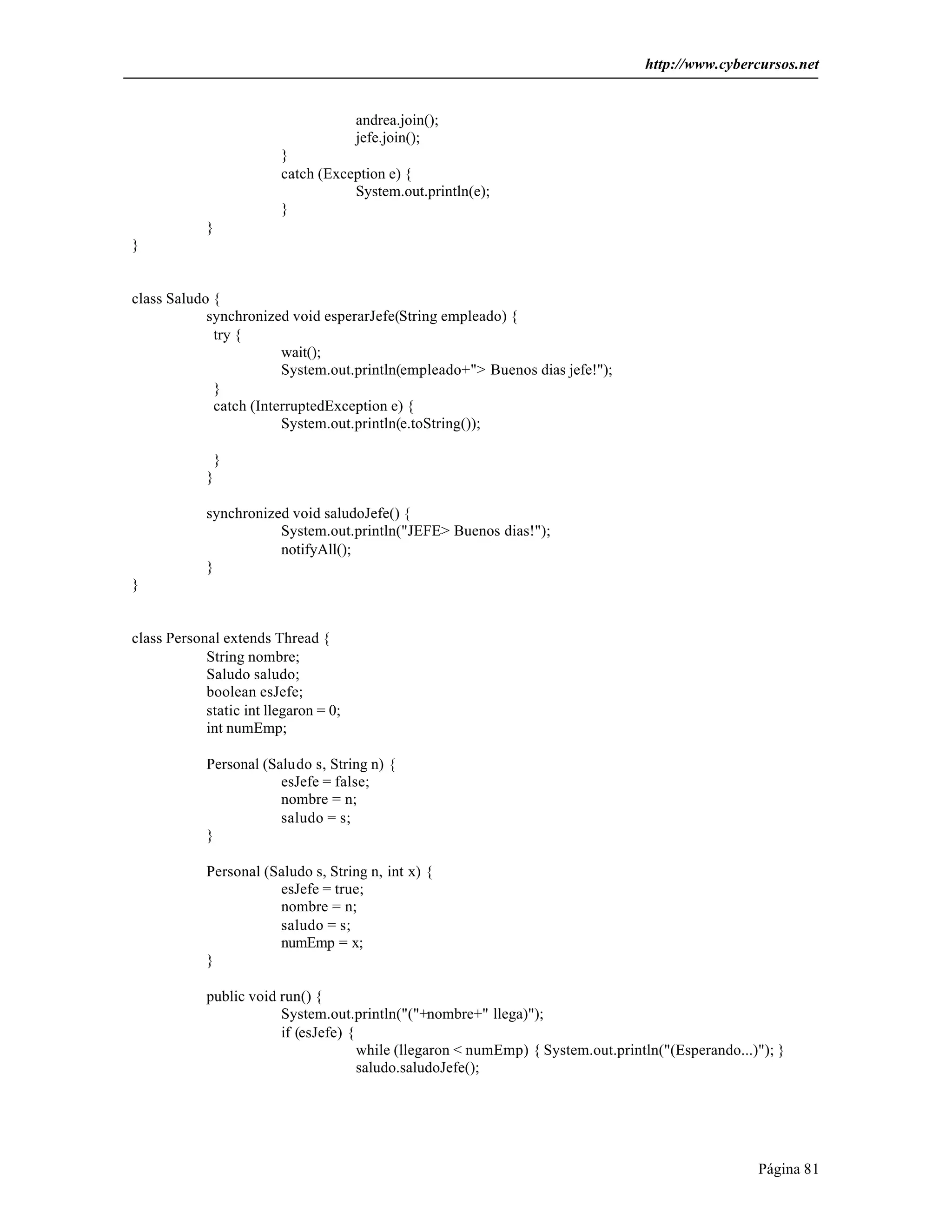 http://www.cybercursos.net


                                       andrea.join();
                                       jefe.join();
                         }
                         catch (Exception e) {
                                    System.out.println(e);
                         }
            }
}


class Saludo {
            synchronized void esperarJefe(String empleado) {
             try {
                        wait();
                        System.out.println(empleado+"> Buenos dias jefe!");
             }
             catch (InterruptedException e) {
                        System.out.println(e.toString());

             }
            }

            synchronized void saludoJefe() {
                       System.out.println("JEFE> Buenos dias!");
                       notifyAll();
            }
}


class Personal extends Thread {
            String nombre;
            Saludo saludo;
            boolean esJefe;
            static int llegaron = 0;
            int numEmp;

            Personal (Saludo s, String n) {
                        esJefe = false;
                        nombre = n;
                        saludo = s;
            }

            Personal (Saludo s, String n, int x) {
                       esJefe = true;
                       nombre = n;
                       saludo = s;
                       numEmp = x;
            }

            public void run() {
                        System.out.println("("+nombre+" llega)");
                        if (esJefe) {
                                      while (llegaron < numEmp) { System.out.println("(Esperando...)"); }
                                      saludo.saludoJefe();




                                                                                                    Página 81
 