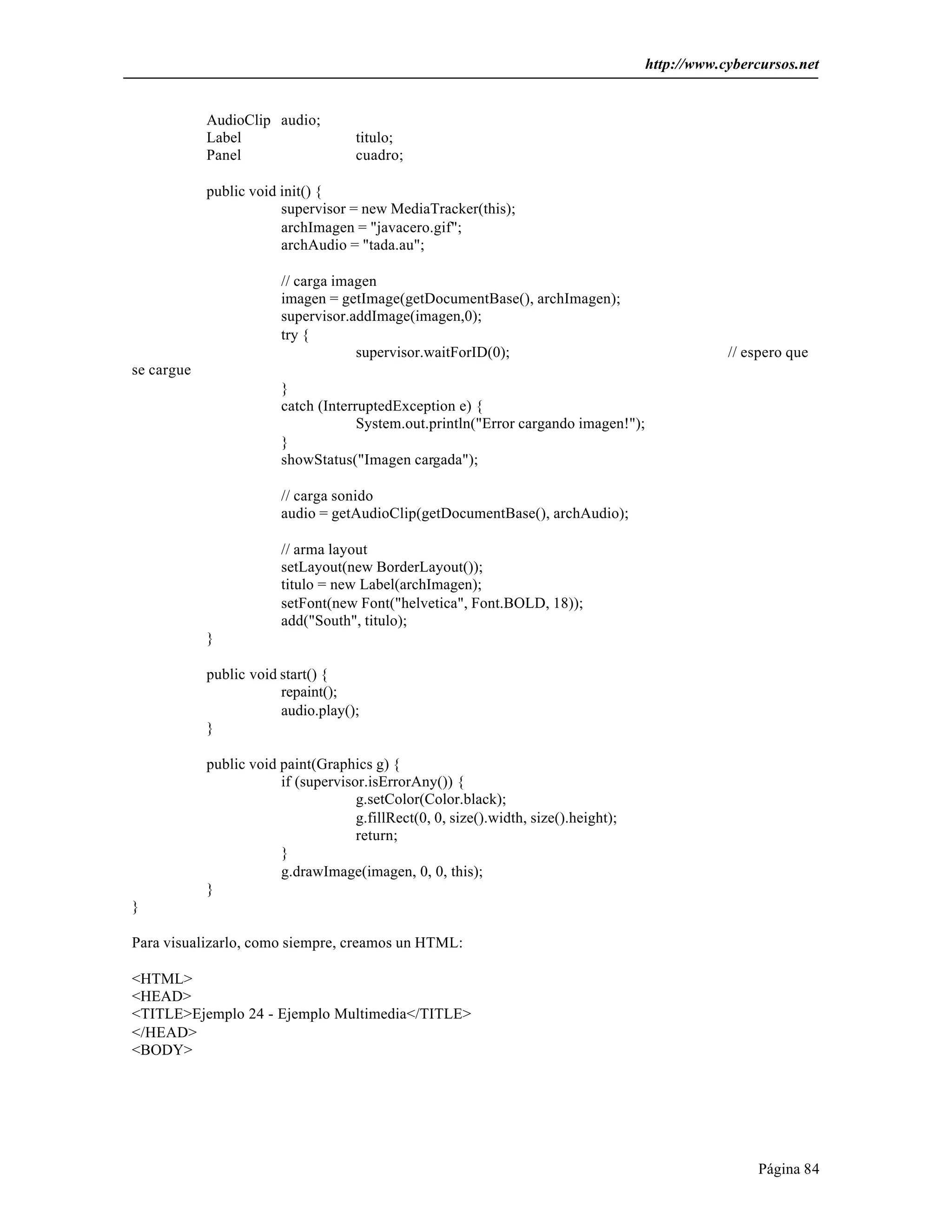 http://www.cybercursos.net


            AudioClip audio;
            Label                    titulo;
            Panel                    cuadro;

            public void init() {
                        supervisor = new MediaTracker(this);
                        archImagen = "javacero.gif";
                        archAudio = "tada.au";

                        // carga imagen
                        imagen = getImage(getDocumentBase(), archImagen);
                        supervisor.addImage(imagen,0);
                        try {
                                    supervisor.waitForID(0);                                      // espero que
se cargue
                        }
                        catch (InterruptedException e) {
                                     System.out.println("Error cargando imagen!");
                        }
                        showStatus("Imagen cargada");

                        // carga sonido
                        audio = getAudioClip(getDocumentBase(), archAudio);

                        // arma layout
                        setLayout(new BorderLayout());
                        titulo = new Label(archImagen);
                        setFont(new Font("helvetica", Font.BOLD, 18));
                        add("South", titulo);
            }

            public void start() {
                        repaint();
                        audio.play();
            }

            public void paint(Graphics g) {
                        if (supervisor.isErrorAny()) {
                                     g.setColor(Color.black);
                                     g.fillRect(0, 0, size().width, size().height);
                                     return;
                        }
                        g.drawImage(imagen, 0, 0, this);
            }
}

Para visualizarlo, como siempre, creamos un HTML:

<HTML>
<HEAD>
<TITLE>Ejemplo 24 - Ejemplo Multimedia</TITLE>
</HEAD>
<BODY>




                                                                                                      Página 84
 