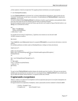 http://www.cybercursos.net


¿Cómo capturar y tratar las excepciones? En seguida; primero terminemos con nuestro programa.

f = new DataInputStream(fptr);

La clase DataInputStream nos permite leer, en forma independiente del hardware, tipos de datos de una
"corriente" (stream) que, en este caso, es un archivo. Es descendiente de FilterInputStream e implementa
DataInput, una interface.
Al crear un objeto de tipo DataInputStream lo referimos al archivo, que le pasamos como parámetro (fptr);
esta clase tiene toda una serie de métodos para leer datos en distintos formatos.
En nuestro programa usamos uno para leer líneas, que devuelve null cuando se llega al final del archivo o un
String con el contenido de la línea:

do {
   linea = f.readLine();
   System.out.println(linea);
} while (linea != null);

En seguida de leer la línea la imprimimos, y repetimos esto mientras no nos devuelva null.
Al final, cerramos el archivo:

fptr.close();

Tanto readLine como close pueden lanzar la excepción IOException, en caso de error de lectura o cierre de
archivo.
En realidad, podríamos no haber usado un DataInputStream y trabajar en forma más directa:

import java.io.*;

public class Ejemplo10 {
public static void main(String args[]) throws FileNotFoundException,IOException {
FileInputStream                      fptr;
int                                  n;

fptr = new FileInputStream("Ejemplo9.java");
do {
n = fptr.read();
if (n!=-1) System.out.print((char)n);
} while (n!=-1);
fptr.close();
}
}

Ya que la clase FileInputStream también dispone de métodos para leer el archivo. Sólo que son unos pocos
métodos que nos permiten leer un entero por vez o un arreglo de bytes. DataInputStream tiene métodos para
leer los datos de muchas formas distintas, y en general resulta más cómodo.

Capturando excepciones
Ahora sí, vamos a ver cómo nos las arreglamos con las excepciones para que no se nos pare el programa con
un mensaje tan poco estético...
En lugar de lanzar las excepciones al intérprete, vamos a procesarlas nosotros mediante la cláusula catch:

                // Archivo: Ejemplo11.java
                // Compilar con:       javac Ejemplo11.java




                                                                                                    Página 47
 
