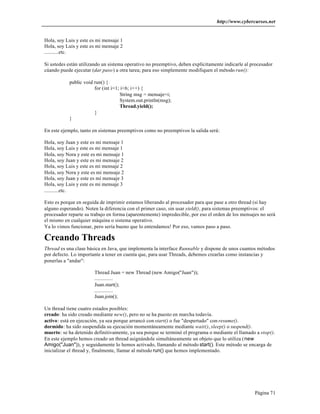 http://www.cybercursos.net


Hola, soy Luis y este es mi mensaje 1
Hola, soy Luis y este es mi mensaje 2
...........etc.

Si ustedes están utilizando un sistema operativo no preemptivo, deben explícitamente indicarle al procesador
cúando puede ejecutar (dar paso) a otra tarea; para eso simplemente modifiquen el método run():

           public void run() {
                       for (int i=1; i<6; i++) {
                                    String msg = mensaje+i;
                                    System.out.println(msg);
                                    Thread.yield();
                       }
           }

En este ejemplo, tanto en sistemas preemptivos como no preemptivos la salida será:

Hola, soy Juan y este es mi mensaje 1
Hola, soy Luis y este es mi mensaje 1
Hola, soy Nora y este es mi mensaje 1
Hola, soy Juan y este es mi mensaje 2
Hola, soy Luis y este es mi mensaje 2
Hola, soy Nora y este es mi mensaje 2
Hola, soy Juan y este es mi mensaje 3
Hola, soy Luis y este es mi mensaje 3
...........etc.

Esto es porque en seguida de imprimir estamos liberando al procesador para que pase a otro thread (si hay
alguno esperando). Noten la diferencia con el primer caso, sin usar yield(), para sistemas preemptivos: el
procesador reparte su trabajo en forma (aparentemente) impredecible, por eso el orden de los mensajes no será
el mismo en cualquier máquina o sistema operativo.
Ya lo vimos funcionar, pero sería bueno que lo entendamos! Por eso, vamos paso a paso.

Creando Threads
Thread es una clase básica en Java, que implementa la interface Runnable y dispone de unos cuantos métodos
por defecto. Lo importante a tener en cuenta que, para usar Threads, debemos crearlas como instancias y
ponerlas a "andar":

                       Thread Juan = new Thread (new Amigo("Juan"));
                       ..............
                       Juan.start();
                       ..............
                       Juan.join();

Un thread tiene cuatro estados posibles:
creado: ha sido creado mediante new(), pero no se ha puesto en marcha todavía.
activo: está en ejecución, ya sea porque arrancó con start() o fue "despertado" con resume().
dormido: ha sido suspendida su ejecución momentáneamente mediante wait(), sleep() o suspend().
muerto: se ha detenido definitivamente, ya sea porque se terminó el programa o mediante el llamado a stop().
En este ejemplo hemos creado un thread asignándole simultáneamente un objeto que lo utiliza (new
Amigo("Juan")), y seguidamente lo hemos activado, llamando al método start(). Este método se encarga de
inicializar el thread y, finalmente, llamar al método run() que hemos implementado.




                                                                                                   Página 71
 