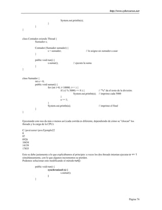 http://www.cybercursos.net


                                     System.out.println(e);
                        }
            }
}


class Contador extends Thread {
           Sumador s;

            Contador (Sumador sumador) {
                       s = sumador;                           // le asigno un sumador a usar
            }

            public void run() {
                        s.sumar();               // ejecuto la suma
            }
}


class Sumador {
           int a = 0;
           public void sumar() {
                       for (int i=0; i<10000; i++ ) {
                                    if ( (i % 5000) == 0 ) {              // "%" da el resto de la división:
                                                 System.out.println(a);   // imprimo cada 5000
                                    }
                                    a += 1;
                       }
                       System.out.println(a);                             // imprimo el final
           }
}


Ejecutando esto nos da más o menos así (cada corrida es diferente, dependiendo de cómo se "chocan" los
threads y la carga de la CPU):

C:javacurso>java Ejemplo22
0
87
8926
10434
14159
17855

Esto se debe justamente a lo que explicábamos al principio: a veces los dos threads intentan ejecutar a += 1
simultáneamente, con lo que algunos incrementos se pierden.
Podemos solucionar esto modificando el método run():

            public void run() {
                        synchronized (s) {
                                  s.sumar();
                        }
            }




                                                                                                        Página 76
 