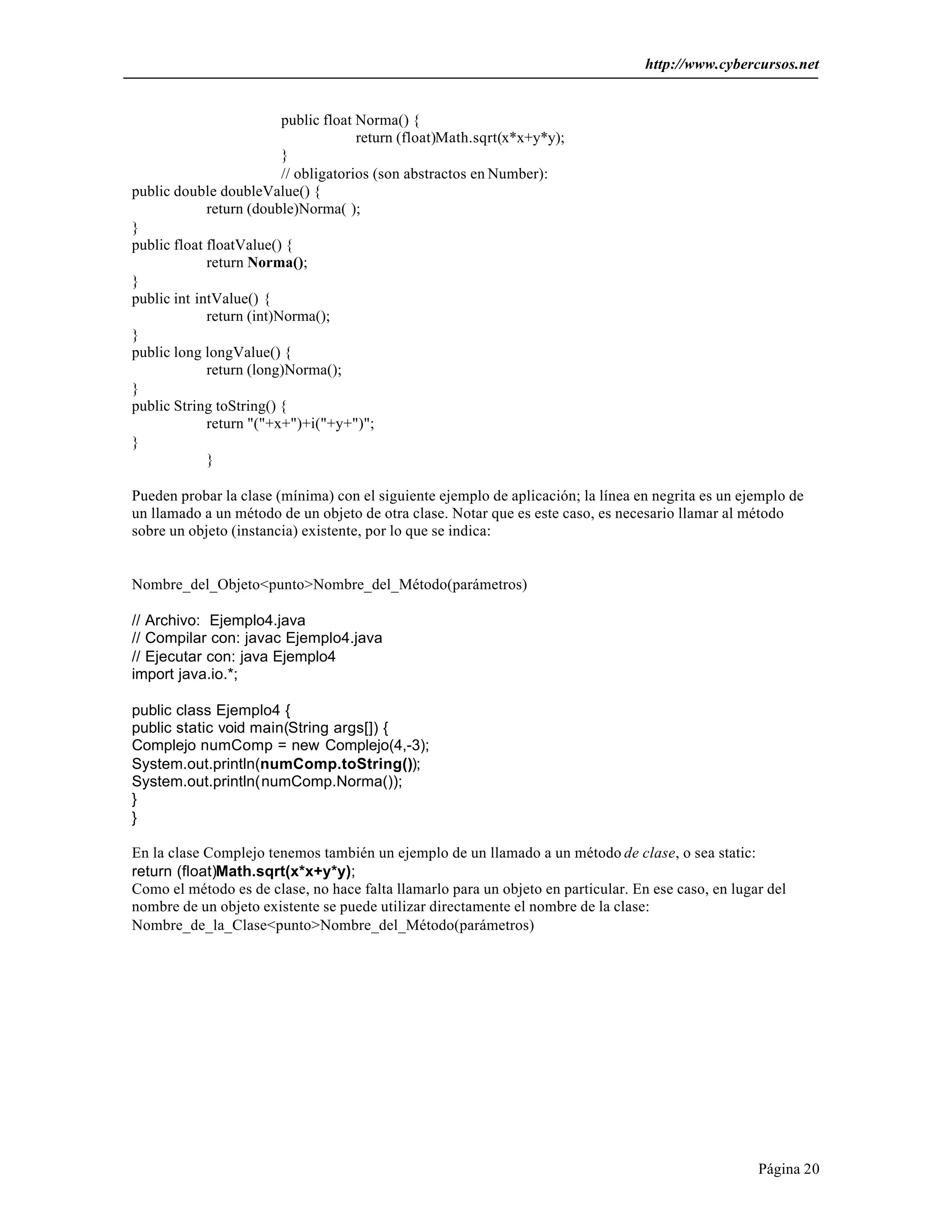 http://www.cybercursos.net


                          public float Norma() {
                                       return (float)Math.sqrt(x*x+y*y);
                          }
                          // obligatorios (son abstractos en Number):
public double doubleValue() {
             return (double)Norma( );
}
public float floatValue() {
             return Norma();
}
public int intValue() {
             return (int)Norma();
}
public long longValue() {
             return (long)Norma();
}
public String toString() {
             return "("+x+")+i("+y+")";
}
             }

Pueden probar la clase (mínima) con el siguiente ejemplo de aplicación; la línea en negrita es un ejemplo de
un llamado a un método de un objeto de otra clase. Notar que es este caso, es necesario llamar al método
sobre un objeto (instancia) existente, por lo que se indica:


Nombre_del_Objeto<punto>Nombre_del_Método(parámetros)

// Archivo: Ejemplo4.java
// Compilar con: javac Ejemplo4.java
// Ejecutar con: java Ejemplo4
import java.io.*;

public class Ejemplo4 {
public static void main(String args[]) {
Complejo numComp = new Complejo(4,-3);
System.out.println(numComp.toString());
System.out.println(numComp.Norma());
}
}

En la clase Complejo tenemos también un ejemplo de un llamado a un método de clase, o sea static:
return (float)Math.sqrt(x*x+y*y);
Como el método es de clase, no hace falta llamarlo para un objeto en particular. En ese caso, en lugar del
nombre de un objeto existente se puede utilizar directamente el nombre de la clase:
Nombre_de_la_Clase<punto>Nombre_del_Método(parámetros)




                                                                                                     Página 20
 