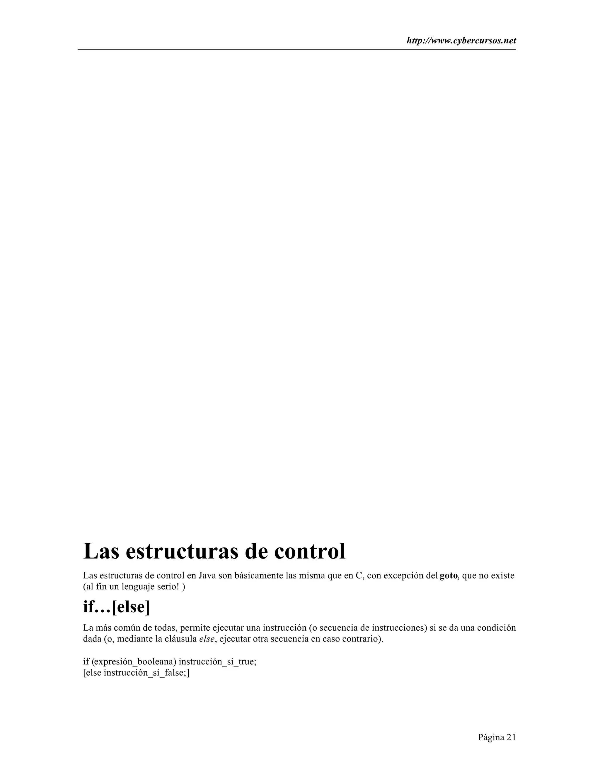 http://www.cybercursos.net




Las estructuras de control
Las estructuras de control en Java son básicamente las misma que en C, con excepción del goto, que no existe
(al fin un lenguaje serio! )

if…[else]
La más común de todas, permite ejecutar una instrucción (o secuencia de instrucciones) si se da una condición
dada (o, mediante la cláusula else, ejecutar otra secuencia en caso contrario).

if (expresión_booleana) instrucción_si_true;
[else instrucción_si_false;]




                                                                                                   Página 21
 