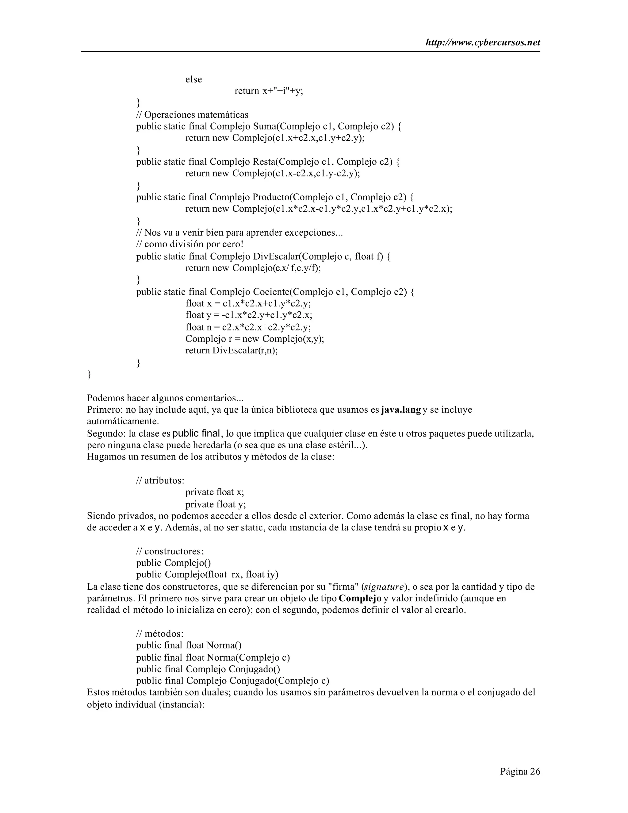 http://www.cybercursos.net


                            else
                                      return x+"+i"+y;
            }
            // Operaciones matemáticas
            public static final Complejo Suma(Complejo c1, Complejo c2) {
                         return new Complejo(c1.x+c2.x,c1.y+c2.y);
            }
            public static final Complejo Resta(Complejo c1, Complejo c2) {
                         return new Complejo(c1.x-c2.x,c1.y-c2.y);
            }
            public static final Complejo Producto(Complejo c1, Complejo c2) {
                         return new Complejo(c1.x*c2.x-c1.y*c2.y,c1.x*c2.y+c1.y*c2.x);
            }
            // Nos va a venir bien para aprender excepciones...
            // como división por cero!
            public static final Complejo DivEscalar(Complejo c, float f) {
                         return new Complejo(c.x/ f,c.y/f);
            }
            public static final Complejo Cociente(Complejo c1, Complejo c2) {
                         float x = c1.x*c2.x+c1.y*c2.y;
                         float y = -c1.x*c2.y+c1.y*c2.x;
                         float n = c2.x*c2.x+c2.y*c2.y;
                         Complejo r = new Complejo(x,y);
                         return DivEscalar(r,n);
            }
}

Podemos hacer algunos comentarios...
Primero: no hay include aquí, ya que la única biblioteca que usamos es java.lang y se incluye
automáticamente.
Segundo: la clase es public final, lo que implica que cualquier clase en éste u otros paquetes puede utilizarla,
pero ninguna clase puede heredarla (o sea que es una clase estéril...).
Hagamos un resumen de los atributos y métodos de la clase:

            // atributos:
                       private float x;
                       private float y;
Siendo privados, no podemos acceder a ellos desde el exterior. Como además la clase es final, no hay forma
de acceder a x e y. Además, al no ser static, cada instancia de la clase tendrá su propio x e y.

            // constructores:
            public Complejo()
            public Complejo(float rx, float iy)
La clase tiene dos constructores, que se diferencian por su "firma" (signature), o sea por la cantidad y tipo de
parámetros. El primero nos sirve para crear un objeto de tipo Complejo y valor indefinido (aunque en
realidad el método lo inicializa en cero); con el segundo, podemos definir el valor al crearlo.

            // métodos:
            public final float Norma()
            public final float Norma(Complejo c)
            public final Complejo Conjugado()
            public final Complejo Conjugado(Complejo c)
Estos métodos también son duales; cuando los usamos sin parámetros devuelven la norma o el conjugado del
objeto individual (instancia):




                                                                                                       Página 26
 