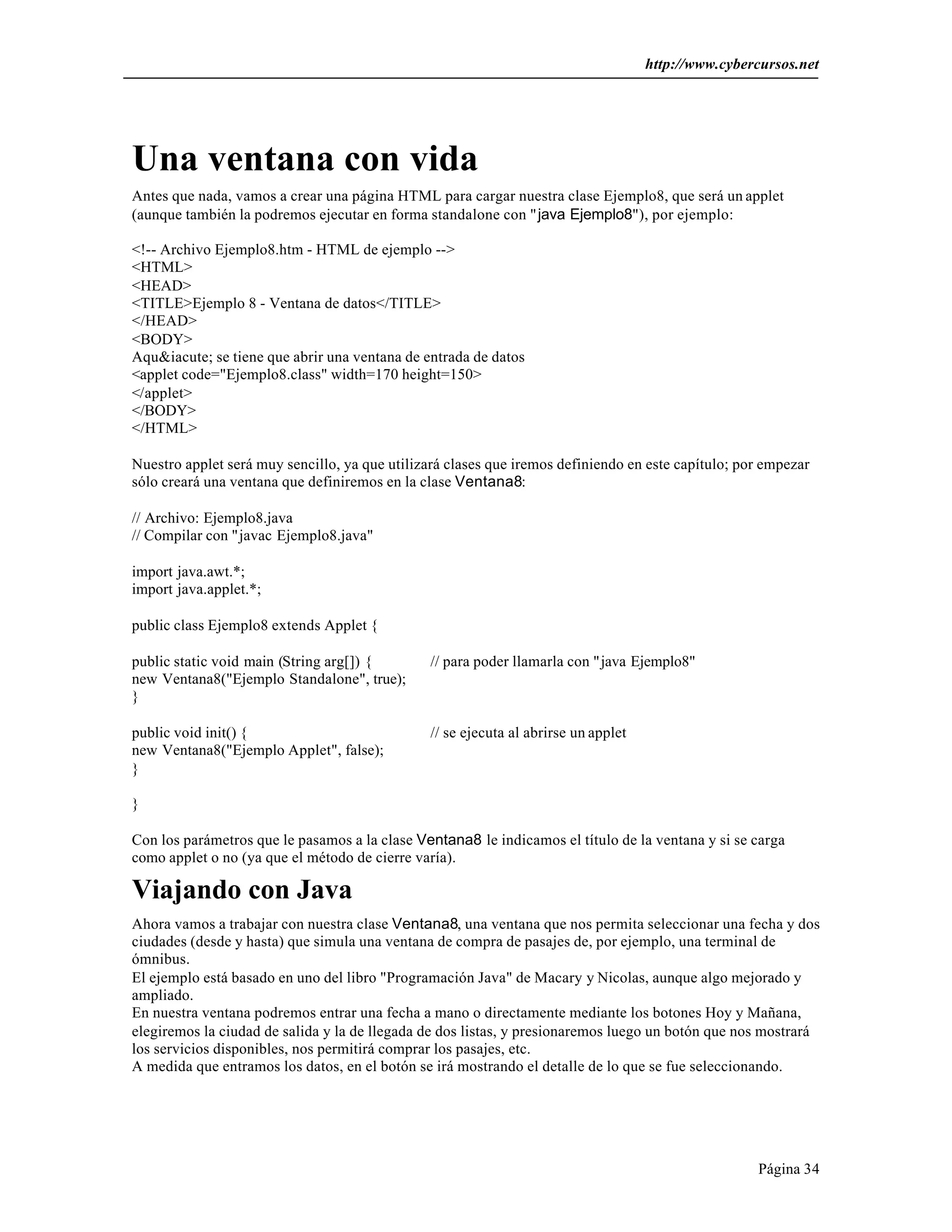 http://www.cybercursos.net




Una ventana con vida
Antes que nada, vamos a crear una página HTML para cargar nuestra clase Ejemplo8, que será un applet
(aunque también la podremos ejecutar en forma standalone con " java Ejemplo8"), por ejemplo:

<!-- Archivo Ejemplo8.htm - HTML de ejemplo -->
<HTML>
<HEAD>
<TITLE>Ejemplo 8 - Ventana de datos</TITLE>
</HEAD>
<BODY>
Aqu&iacute; se tiene que abrir una ventana de entrada de datos
<applet code="Ejemplo8.class" width=170 height=150>
</applet>
</BODY>
</HTML>

Nuestro applet será muy sencillo, ya que utilizará clases que iremos definiendo en este capítulo; por empezar
sólo creará una ventana que definiremos en la clase Ventana8:

// Archivo: Ejemplo8.java
// Compilar con "javac Ejemplo8.java"

import java.awt.*;
import java.applet.*;

public class Ejemplo8 extends Applet {

public static void main (String arg[]) {        // para poder llamarla con "java Ejemplo8"
new Ventana8("Ejemplo Standalone", true);
}

public void init() {                            // se ejecuta al abrirse un applet
new Ventana8("Ejemplo Applet", false);
}

}

Con los parámetros que le pasamos a la clase Ventana8 le indicamos el título de la ventana y si se carga
como applet o no (ya que el método de cierre varía).

Viajando con Java
Ahora vamos a trabajar con nuestra clase Ventana8, una ventana que nos permita seleccionar una fecha y dos
ciudades (desde y hasta) que simula una ventana de compra de pasajes de, por ejemplo, una terminal de
ómnibus.
El ejemplo está basado en uno del libro "Programación Java" de Macary y Nicolas, aunque algo mejorado y
ampliado.
En nuestra ventana podremos entrar una fecha a mano o directamente mediante los botones Hoy y Mañana,
elegiremos la ciudad de salida y la de llegada de dos listas, y presionaremos luego un botón que nos mostrará
los servicios disponibles, nos permitirá comprar los pasajes, etc.
A medida que entramos los datos, en el botón se irá mostrando el detalle de lo que se fue seleccionando.




                                                                                                     Página 34
 