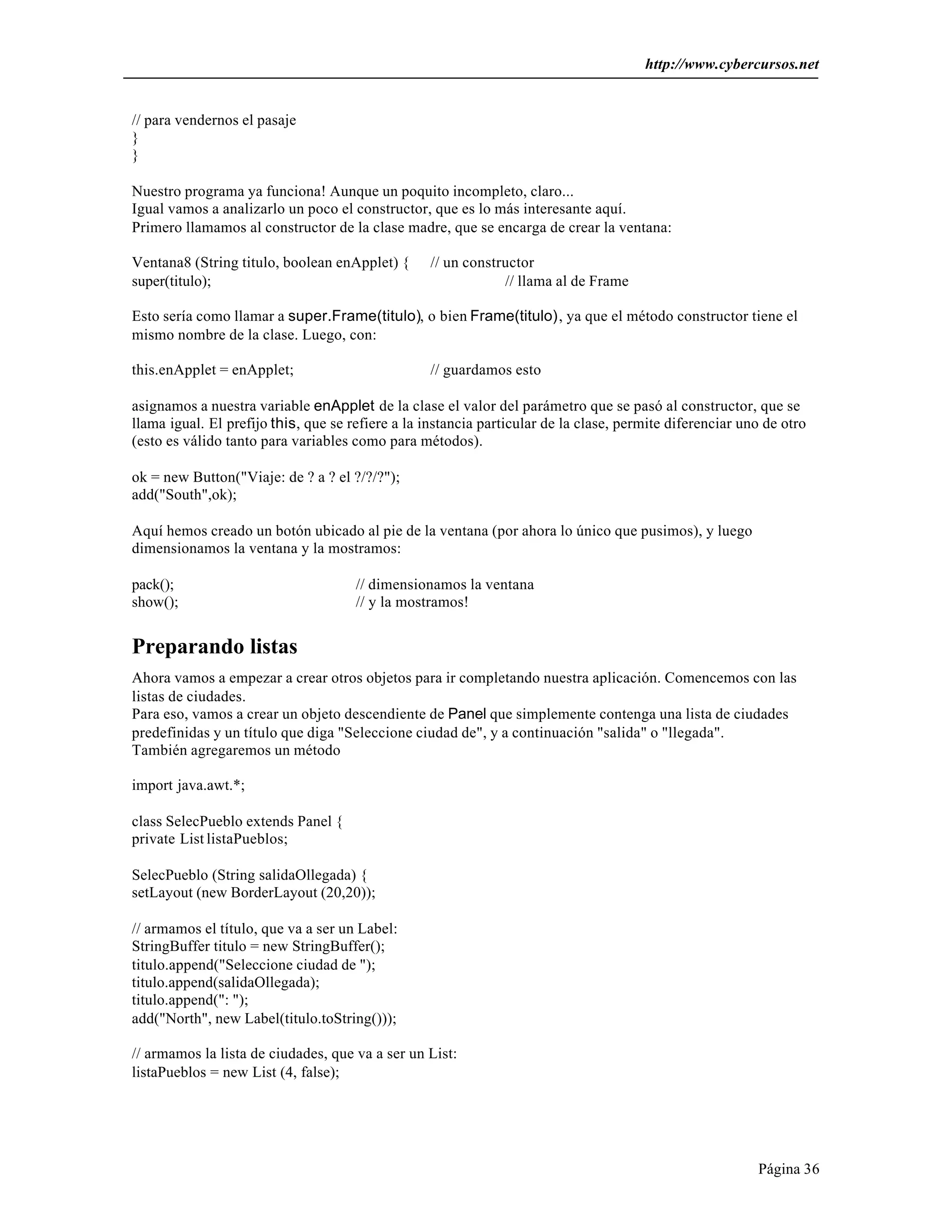 http://www.cybercursos.net


// para vendernos el pasaje
}
}

Nuestro programa ya funciona! Aunque un poquito incompleto, claro...
Igual vamos a analizarlo un poco el constructor, que es lo más interesante aquí.
Primero llamamos al constructor de la clase madre, que se encarga de crear la ventana:

Ventana8 (String titulo, boolean enApplet) {      // un constructor
super(titulo);                                                // llama al de Frame

Esto sería como llamar a super.Frame(titulo), o bien Frame(titulo), ya que el método constructor tiene el
mismo nombre de la clase. Luego, con:

this.enApplet = enApplet;                         // guardamos esto

asignamos a nuestra variable enApplet de la clase el valor del parámetro que se pasó al constructor, que se
llama igual. El prefijo this, que se refiere a la instancia particular de la clase, permite diferenciar uno de otro
(esto es válido tanto para variables como para métodos).

ok = new Button("Viaje: de ? a ? el ?/?/?");
add("South",ok);

Aquí hemos creado un botón ubicado al pie de la ventana (por ahora lo único que pusimos), y luego
dimensionamos la ventana y la mostramos:

pack();                               // dimensionamos la ventana
show();                               // y la mostramos!


Preparando listas
Ahora vamos a empezar a crear otros objetos para ir completando nuestra aplicación. Comencemos con las
listas de ciudades.
Para eso, vamos a crear un objeto descendiente de Panel que simplemente contenga una lista de ciudades
predefinidas y un título que diga "Seleccione ciudad de", y a continuación "salida" o "llegada".
También agregaremos un método

import java.awt.*;

class SelecPueblo extends Panel {
private List listaPueblos;

SelecPueblo (String salidaOllegada) {
setLayout (new BorderLayout (20,20));

// armamos el título, que va a ser un Label:
StringBuffer titulo = new StringBuffer();
titulo.append("Seleccione ciudad de ");
titulo.append(salidaOllegada);
titulo.append(": ");
add("North", new Label(titulo.toString()));

// armamos la lista de ciudades, que va a ser un List:
listaPueblos = new List (4, false);




                                                                                                          Página 36
 