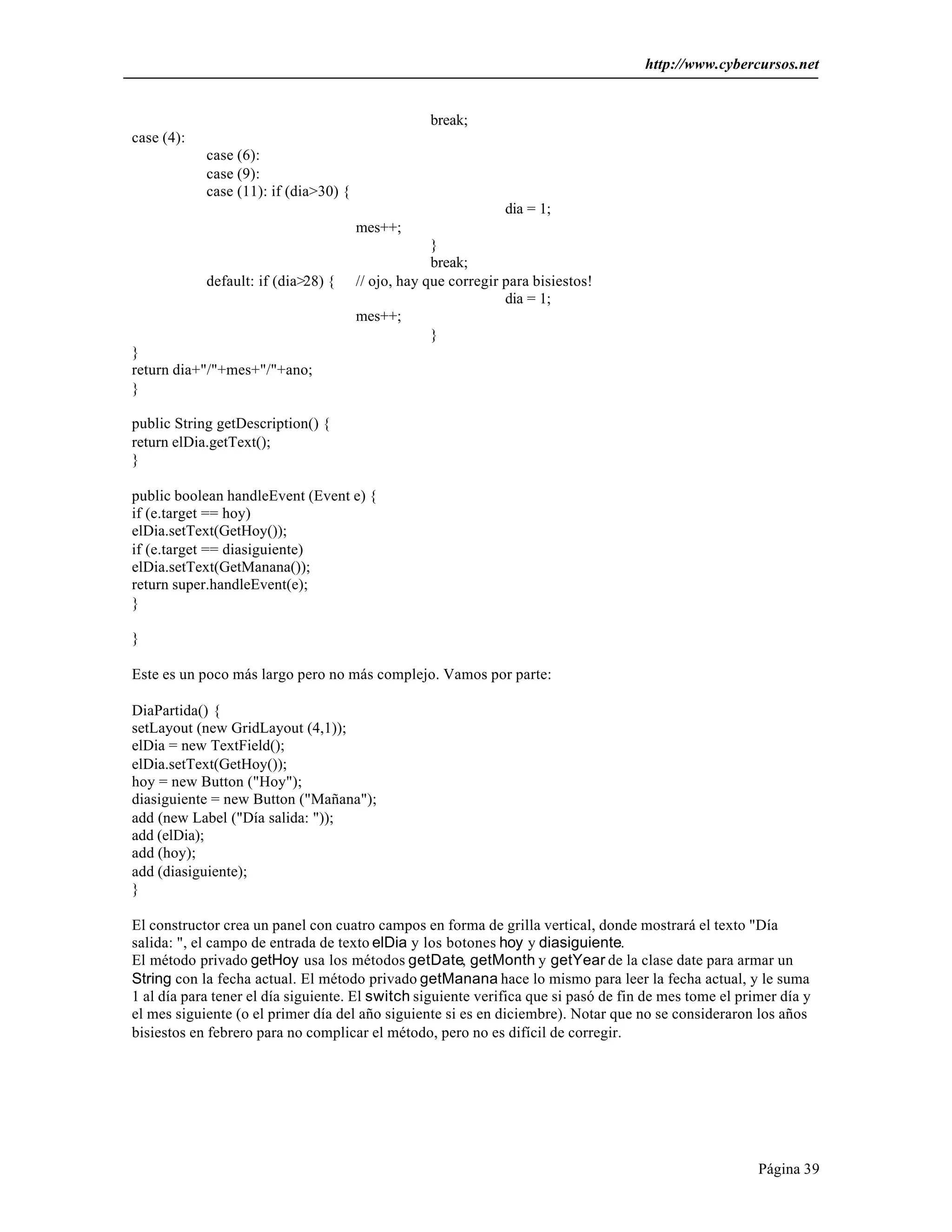 http://www.cybercursos.net


                                                   break;
case (4):
            case (6):
            case (9):
            case (11): if (dia>30) {
                                                                dia = 1;
                                       mes++;
                                                    }
                                                    break;
            default: if (dia>28) {     // ojo, hay que corregir para bisiestos!
                                                                dia = 1;
                                       mes++;
                                                    }
}
return dia+"/"+mes+"/"+ano;
}

public String getDescription() {
return elDia.getText();
}

public boolean handleEvent (Event e) {
if (e.target == hoy)
elDia.setText(GetHoy());
if (e.target == diasiguiente)
elDia.setText(GetManana());
return super.handleEvent(e);
}

}

Este es un poco más largo pero no más complejo. Vamos por parte:

DiaPartida() {
setLayout (new GridLayout (4,1));
elDia = new TextField();
elDia.setText(GetHoy());
hoy = new Button ("Hoy");
diasiguiente = new Button ("Mañana");
add (new Label ("Día salida: "));
add (elDia);
add (hoy);
add (diasiguiente);
}

El constructor crea un panel con cuatro campos en forma de grilla vertical, donde mostrará el texto "Día
salida: ", el campo de entrada de texto elDia y los botones hoy y diasiguiente.
El método privado getHoy usa los métodos getDate, getMonth y getYear de la clase date para armar un
String con la fecha actual. El método privado getManana hace lo mismo para leer la fecha actual, y le suma
1 al día para tener el día siguiente. El switch siguiente verifica que si pasó de fin de mes tome el primer día y
el mes siguiente (o el primer día del año siguiente si es en diciembre). Notar que no se consideraron los años
bisiestos en febrero para no complicar el método, pero no es difícil de corregir.




                                                                                                        Página 39
 