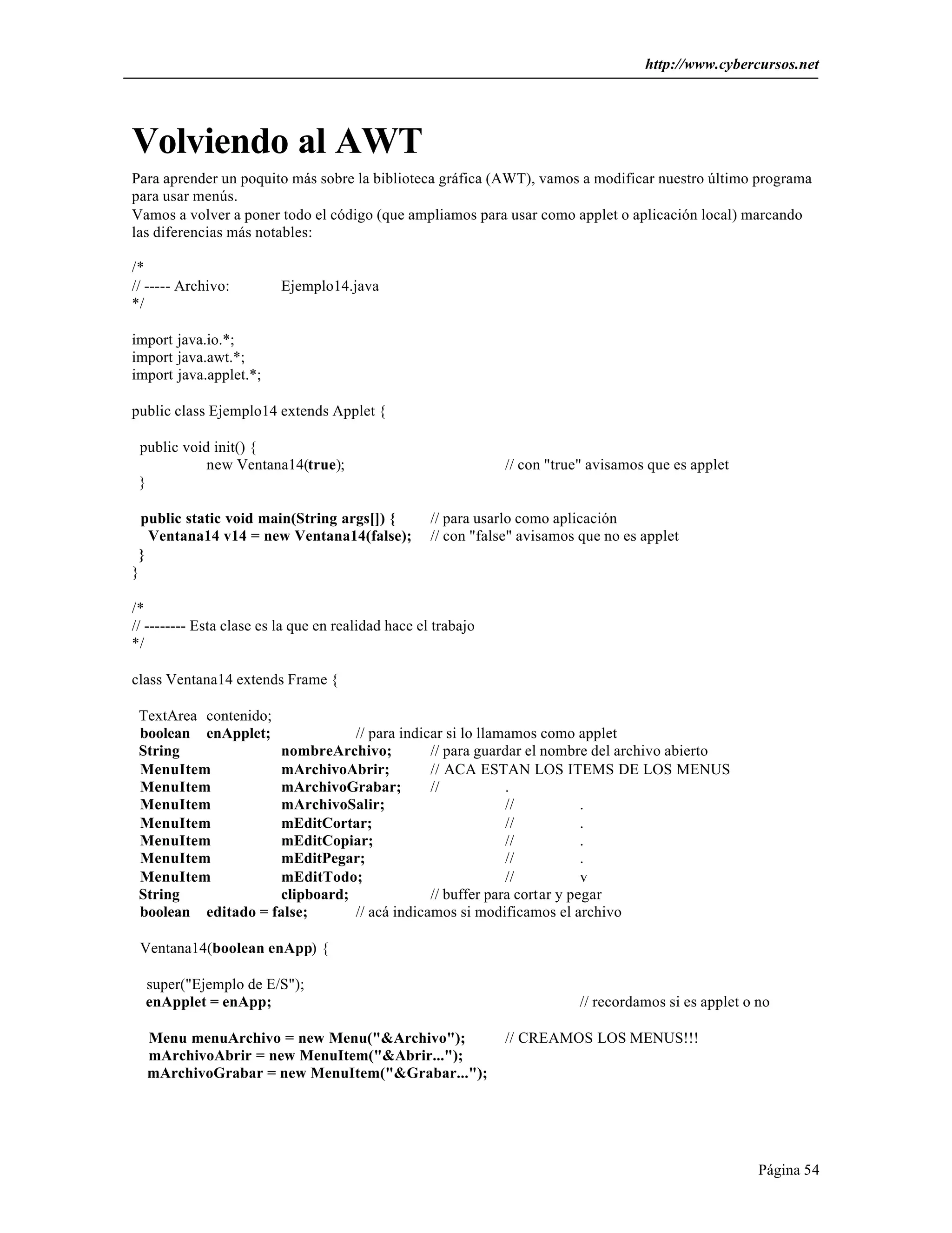 http://www.cybercursos.net




Volviendo al AWT
Para aprender un poquito más sobre la biblioteca gráfica (AWT), vamos a modificar nuestro último programa
para usar menús.
Vamos a volver a poner todo el código (que ampliamos para usar como applet o aplicación local) marcando
las diferencias más notables:

/*
// ----- Archivo:         Ejemplo14.java
*/

import java.io.*;
import java.awt.*;
import java.applet.*;

public class Ejemplo14 extends Applet {

 public void init() {
            new Ventana14(true);                                // con "true" avisamos que es applet
 }

  public static void main(String args[]) {          // para usarlo como aplicación
   Ventana14 v14 = new Ventana14(false);            // con "false" avisamos que no es applet
 }
}

/*
// -------- Esta clase es la que en realidad hace el trabajo
*/

class Ventana14 extends Frame {

 TextArea contenido;
 boolean enApplet;              // para indicar si lo llamamos como applet
 String              nombreArchivo;          // para guardar el nombre del archivo abierto
 MenuItem            mArchivoAbrir;          // ACA ESTAN LOS ITEMS DE LOS MENUS
 MenuItem            mArchivoGrabar;         //           .
 MenuItem            mArchivoSalir;                       //           .
 MenuItem            mEditCortar;                         //           .
 MenuItem            mEditCopiar;                         //           .
 MenuItem            mEditPegar;                          //           .
 MenuItem            mEditTodo;                           //           v
 String              clipboard;              // buffer para cortar y pegar
 boolean editado = false;       // acá indicamos si modificamos el archivo

 Ventana14(boolean enApp) {

  super("Ejemplo de E/S");
  enApplet = enApp;                                                         // recordamos si es applet o no

  Menu menuArchivo = new Menu("&Archivo");                      // CREAMOS LOS MENUS!!!
  mArchivoAbrir = new MenuItem("&Abrir...");
  mArchivoGrabar = new MenuItem("&Grabar...");




                                                                                                         Página 54
 