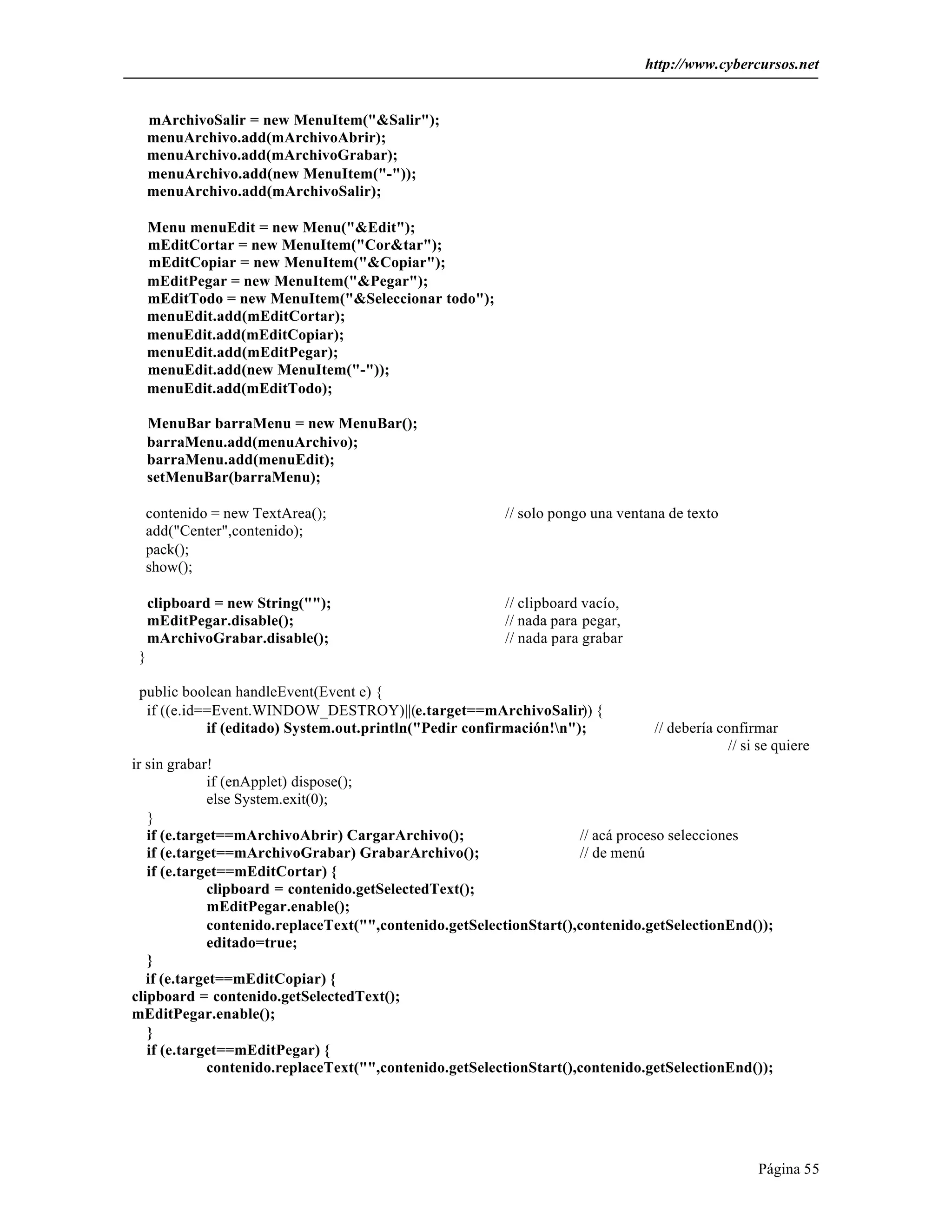 http://www.cybercursos.net


     mArchivoSalir = new MenuItem("&Salir");
     menuArchivo.add(mArchivoAbrir);
     menuArchivo.add(mArchivoGrabar);
     menuArchivo.add(new MenuItem("-"));
     menuArchivo.add(mArchivoSalir);

     Menu menuEdit = new Menu("&Edit");
     mEditCortar = new MenuItem("Cor&tar");
     mEditCopiar = new MenuItem("&Copiar");
     mEditPegar = new MenuItem("&Pegar");
     mEditTodo = new MenuItem("&Seleccionar todo");
     menuEdit.add(mEditCortar);
     menuEdit.add(mEditCopiar);
     menuEdit.add(mEditPegar);
     menuEdit.add(new MenuItem("-"));
     menuEdit.add(mEditTodo);

     MenuBar barraMenu = new MenuBar();
     barraMenu.add(menuArchivo);
     barraMenu.add(menuEdit);
     setMenuBar(barraMenu);

  contenido = new TextArea();                            // solo pongo una ventana de texto
  add("Center",contenido);
  pack();
  show();

     clipboard = new String("");                         // clipboard vacío,
     mEditPegar.disable();                               // nada para pegar,
     mArchivoGrabar.disable();                           // nada para grabar
 }

 public boolean handleEvent(Event e) {
  if ((e.id==Event.WINDOW_DESTROY)||(e.target==mArchivoSalir)) {
            if (editado) System.out.println("Pedir confirmación!n");           // debería confirmar
                                                                                             // si se quiere
ir sin grabar!
              if (enApplet) dispose();
              else System.exit(0);
   }
   if (e.target==mArchivoAbrir) CargarArchivo();                     // acá proceso selecciones
   if (e.target==mArchivoGrabar) GrabarArchivo();                    // de menú
   if (e.target==mEditCortar) {
              clipboard = contenido.getSelectedText();
              mEditPegar.enable();
              contenido.replaceText("",contenido.getSelectionStart(),contenido.getSelectionEnd());
              editado=true;
   }
   if (e.target==mEditCopiar) {
clipboard = contenido.getSelectedText();
mEditPegar.enable();
   }
   if (e.target==mEditPegar) {
              contenido.replaceText("",contenido.getSelectionStart(),contenido.getSelectionEnd());




                                                                                                  Página 55
 
