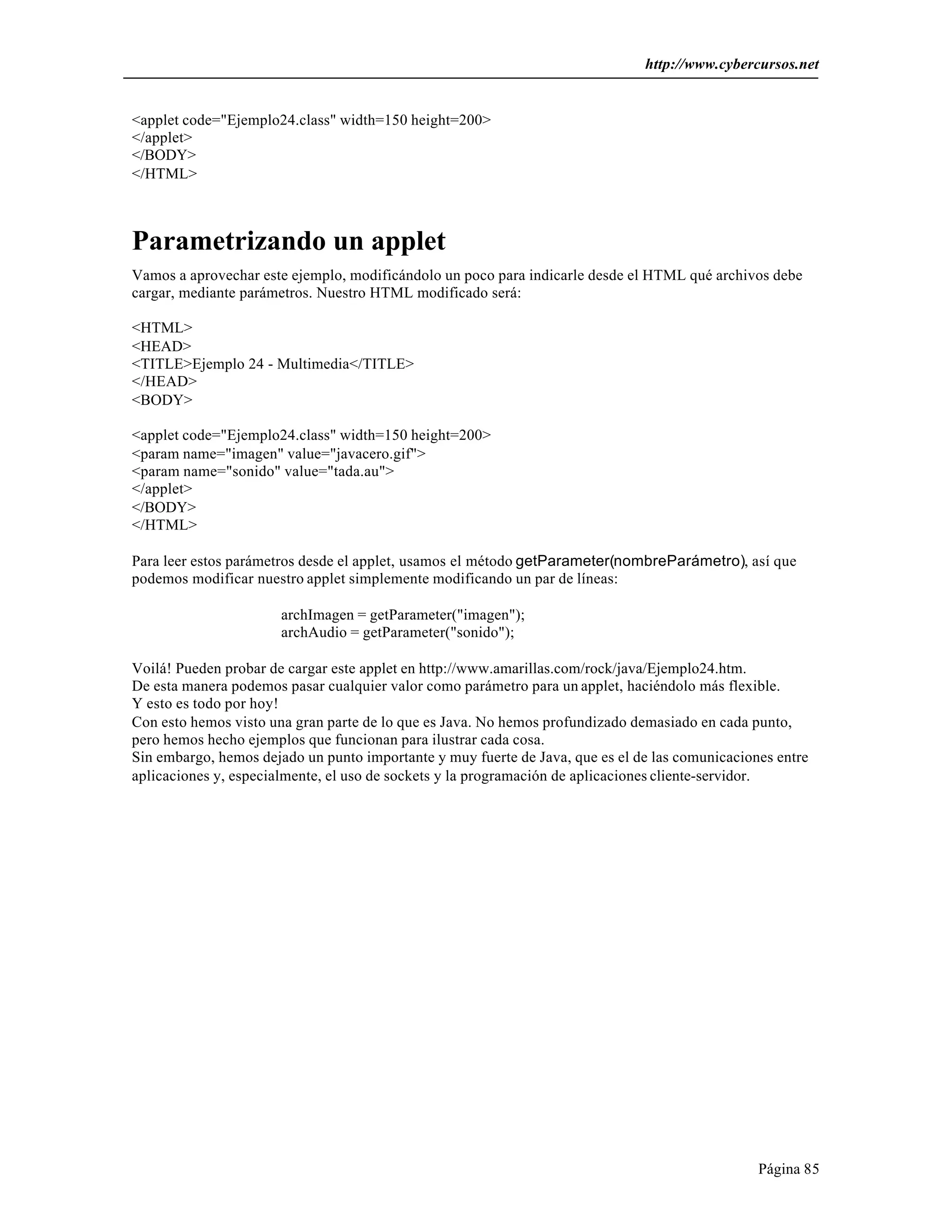 http://www.cybercursos.net


<applet code="Ejemplo24.class" width=150 height=200>
</applet>
</BODY>
</HTML>



Parametrizando un applet
Vamos a aprovechar este ejemplo, modificándolo un poco para indicarle desde el HTML qué archivos debe
cargar, mediante parámetros. Nuestro HTML modificado será:

<HTML>
<HEAD>
<TITLE>Ejemplo 24 - Multimedia</TITLE>
</HEAD>
<BODY>

<applet code="Ejemplo24.class" width=150 height=200>
<param name="imagen" value="javacero.gif">
<param name="sonido" value="tada.au">
</applet>
</BODY>
</HTML>

Para leer estos parámetros desde el applet, usamos el método getParameter(nombreParámetro), así que
podemos modificar nuestro applet simplemente modificando un par de líneas:

                       archImagen = getParameter("imagen");
                       archAudio = getParameter("sonido");

Voilá! Pueden probar de cargar este applet en http://www.amarillas.com/rock/java/Ejemplo24.htm.
De esta manera podemos pasar cualquier valor como parámetro para un applet, haciéndolo más flexible.
Y esto es todo por hoy!
Con esto hemos visto una gran parte de lo que es Java. No hemos profundizado demasiado en cada punto,
pero hemos hecho ejemplos que funcionan para ilustrar cada cosa.
Sin embargo, hemos dejado un punto importante y muy fuerte de Java, que es el de las comunicaciones entre
aplicaciones y, especialmente, el uso de sockets y la programación de aplicaciones cliente-servidor.




                                                                                                 Página 85
 