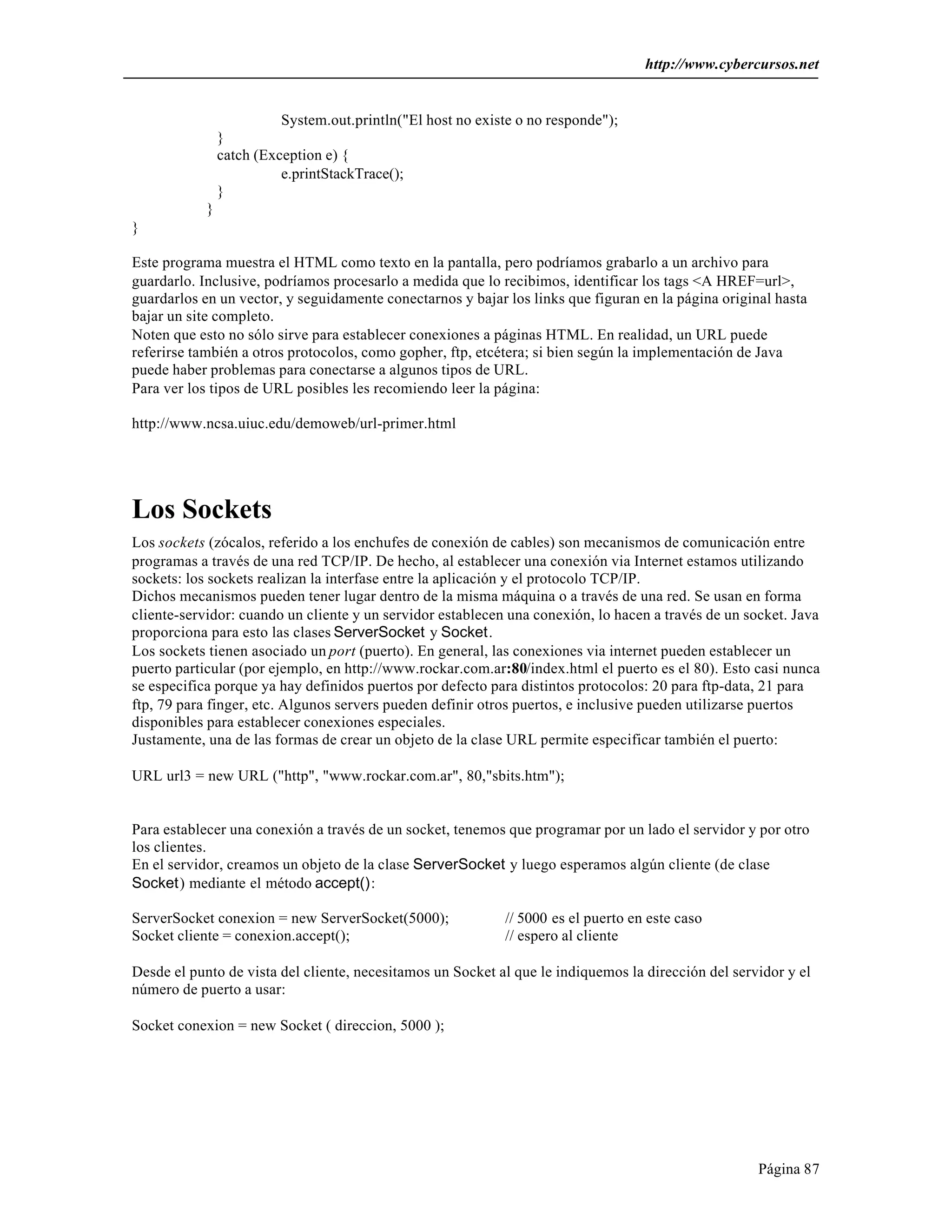http://www.cybercursos.net


                          System.out.println("El host no existe o no responde");
                }
                catch (Exception e) {
                          e.printStackTrace();
                }
            }
}

Este programa muestra el HTML como texto en la pantalla, pero podríamos grabarlo a un archivo para
guardarlo. Inclusive, podríamos procesarlo a medida que lo recibimos, identificar los tags <A HREF=url>,
guardarlos en un vector, y seguidamente conectarnos y bajar los links que figuran en la página original hasta
bajar un site completo.
Noten que esto no sólo sirve para establecer conexiones a páginas HTML. En realidad, un URL puede
referirse también a otros protocolos, como gopher, ftp, etcétera; si bien según la implementación de Java
puede haber problemas para conectarse a algunos tipos de URL.
Para ver los tipos de URL posibles les recomiendo leer la página:

http://www.ncsa.uiuc.edu/demoweb/url-primer.html




Los Sockets
Los sockets (zócalos, referido a los enchufes de conexión de cables) son mecanismos de comunicación entre
programas a través de una red TCP/IP. De hecho, al establecer una conexión via Internet estamos utilizando
sockets: los sockets realizan la interfase entre la aplicación y el protocolo TCP/IP.
Dichos mecanismos pueden tener lugar dentro de la misma máquina o a través de una red. Se usan en forma
cliente-servidor: cuando un cliente y un servidor establecen una conexión, lo hacen a través de un socket. Java
proporciona para esto las clases ServerSocket y Socket.
Los sockets tienen asociado un port (puerto). En general, las conexiones via internet pueden establecer un
puerto particular (por ejemplo, en http://www.rockar.com.ar:80/index.html el puerto es el 80). Esto casi nunca
se especifica porque ya hay definidos puertos por defecto para distintos protocolos: 20 para ftp-data, 21 para
ftp, 79 para finger, etc. Algunos servers pueden definir otros puertos, e inclusive pueden utilizarse puertos
disponibles para establecer conexiones especiales.
Justamente, una de las formas de crear un objeto de la clase URL permite especificar también el puerto:

URL url3 = new URL ("http", "www.rockar.com.ar", 80,"sbits.htm");


Para establecer una conexión a través de un socket, tenemos que programar por un lado el servidor y por otro
los clientes.
En el servidor, creamos un objeto de la clase ServerSocket y luego esperamos algún cliente (de clase
Socket) mediante el método accept():

ServerSocket conexion = new ServerSocket(5000);              // 5000 es el puerto en este caso
Socket cliente = conexion.accept();                          // espero al cliente

Desde el punto de vista del cliente, necesitamos un Socket al que le indiquemos la dirección del servidor y el
número de puerto a usar:

Socket conexion = new Socket ( direccion, 5000 );




                                                                                                     Página 87
 