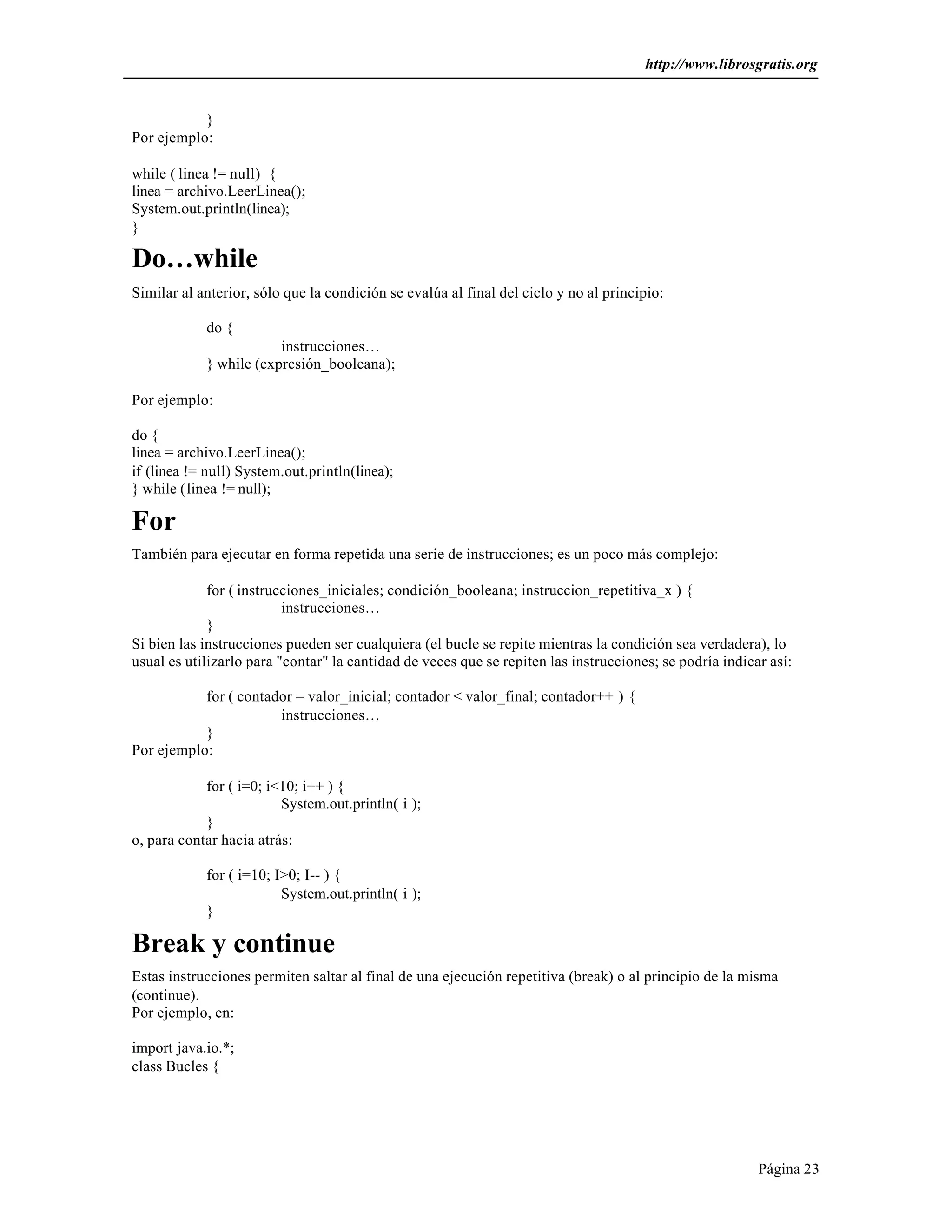 http://www.librosgratis.org 
Página 23 
} 
Por ejemplo: 
while ( linea != null) { 
linea = archivo.LeerLinea(); 
System.out.println(linea); 
} 
Do…while 
Similar al anterior, sólo que la condición se evalúa al final del ciclo y no al principio: 
do { 
instrucciones… 
} while (expresión_booleana); 
Por ejemplo: 
do { 
linea = archivo.LeerLinea(); 
if (linea != null) System.out.println(linea); 
} while (linea != null); 
For 
También para ejecutar en forma repetida una serie de instrucciones; es un poco más complejo: 
for ( instrucciones_iniciales; condición_booleana; instruccion_repetitiva_x ) { 
instrucciones… 
} 
Si bien las instrucciones pueden ser cualquiera (el bucle se repite mientras la condición sea verdadera), lo 
usual es utilizarlo para "contar" la cantidad de veces que se repiten las instrucciones; se podría indicar así: 
for ( contador = valor_inicial; contador < valor_final; contador++ ) { 
instrucciones… 
} 
Por ejemplo: 
for ( i=0; i<10; i++ ) { 
System.out.println( i ); 
} 
o, para contar hacia atrás: 
for ( i=10; I>0; I-- ) { 
System.out.println( i ); 
} 
Break y continue 
Estas instrucciones permiten saltar al final de una ejecución repetitiva (break) o al principio de la misma 
(continue). 
Por ejemplo, en: 
import java.io.*; 
class Bucles { 
 