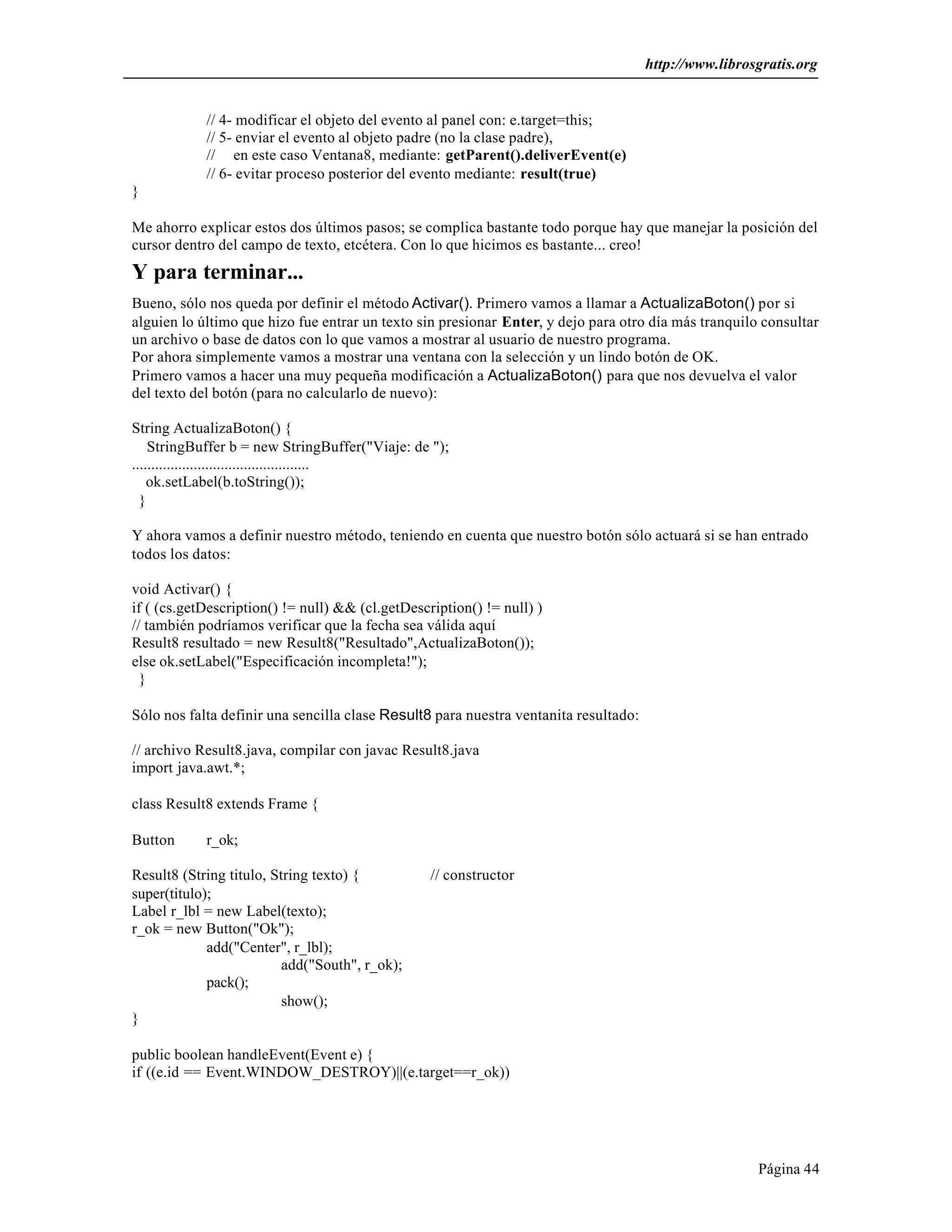 http://www.librosgratis.org 
Página 44 
// 4- modificar el objeto del evento al panel con: e.target=this; 
// 5- enviar el evento al objeto padre (no la clase padre), 
// en este caso Ventana8, mediante: getParent().deliverEvent(e) 
// 6- evitar proceso posterior del evento mediante: result(true) 
} 
Me ahorro explicar estos dos últimos pasos; se complica bastante todo porque hay que manejar la posición del 
cursor dentro del campo de texto, etcétera. Con lo que hicimos es bastante... creo! 
Y para terminar... 
Bueno, sólo nos queda por definir el método Activar(). Primero vamos a llamar a ActualizaBoton() por si 
alguien lo último que hizo fue entrar un texto sin presionar Enter, y dejo para otro día más tranquilo consultar 
un archivo o base de datos con lo que vamos a mostrar al usuario de nuestro programa. 
Por ahora simplemente vamos a mostrar una ventana con la selección y un lindo botón de OK. 
Primero vamos a hacer una muy pequeña modificación a ActualizaBoton() para que nos devuelva el valor 
del texto del botón (para no calcularlo de nuevo): 
String ActualizaBoton() { 
StringBuffer b = new StringBuffer("Viaje: de "); 
.............................................. 
ok.setLabel(b.toString()); 
} 
Y ahora vamos a definir nuestro método, teniendo en cuenta que nuestro botón sólo actuará si se han entrado 
todos los datos: 
void Activar() { 
if ( (cs.getDescription() != null) && (cl.getDescription() != null) ) 
// también podríamos verificar que la fecha sea válida aquí 
Result8 resultado = new Result8("Resultado",ActualizaBoton()); 
else ok.setLabel("Especificación incompleta!"); 
} 
Sólo nos falta definir una sencilla clase Result8 para nuestra ventanita resultado: 
// archivo Result8.java, compilar con javac Result8.java 
import java.awt.*; 
class Result8 extends Frame { 
Button r_ok; 
Result8 (String titulo, String texto) { // constructor 
super(titulo); 
Label r_lbl = new Label(texto); 
r_ok = new Button("Ok"); 
add("Center", r_lbl); 
add("South", r_ok); 
pack(); 
show(); 
} 
public boolean handleEvent(Event e) { 
if ((e.id == Event.WINDOW_DESTROY)||(e.target==r_ok)) 
 