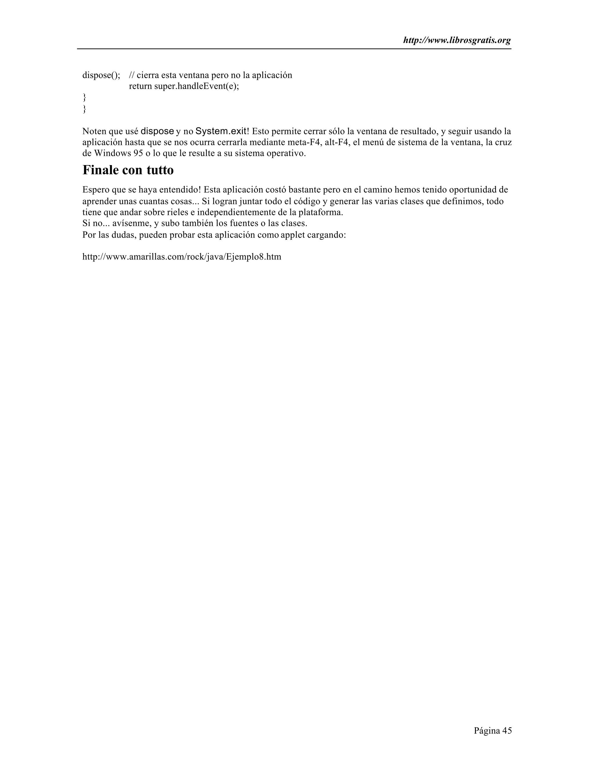 http://www.librosgratis.org 
Página 45 
dispose(); // cierra esta ventana pero no la aplicación 
return super.handleEvent(e); 
} 
} 
Noten que usé dispose y no System.exit! Esto permite cerrar sólo la ventana de resultado, y seguir usando la 
aplicación hasta que se nos ocurra cerrarla mediante meta-F4, alt-F4, el menú de sistema de la ventana, la cruz 
de Windows 95 o lo que le resulte a su sistema operativo. 
Finale con tutto 
Espero que se haya entendido! Esta aplicación costó bastante pero en el camino hemos tenido oportunidad de 
aprender unas cuantas cosas... Si logran juntar todo el código y generar las varias clases que definimos, todo 
tiene que andar sobre rieles e independientemente de la plataforma. 
Si no... avísenme, y subo también los fuentes o las clases. 
Por las dudas, pueden probar esta aplicación como applet cargando: 
http://www.amarillas.com/rock/java/Ejemplo8.htm 
 