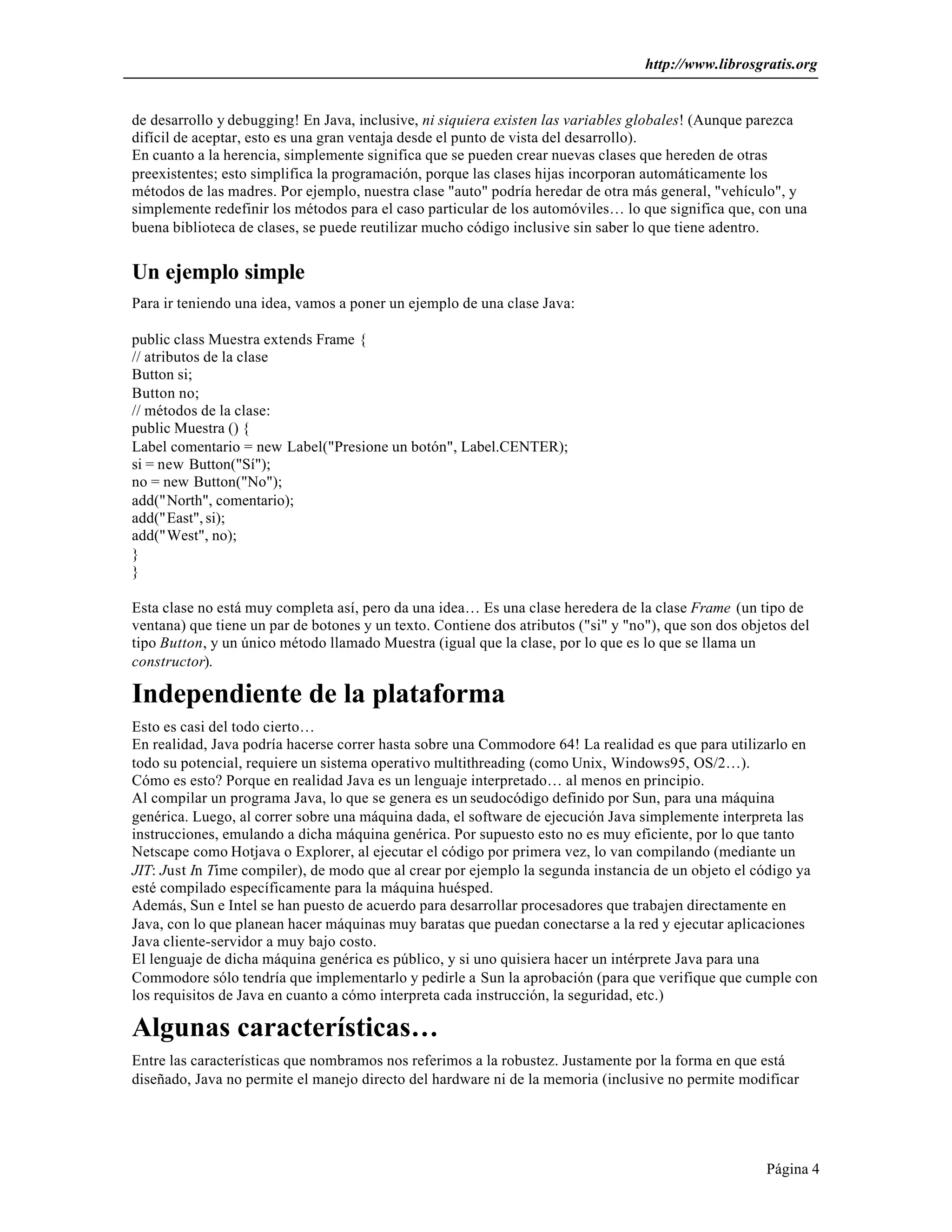 http://www.librosgratis.org 
de desarrollo y debugging! En Java, inclusive, ni siquiera existen las variables globales! (Aunque parezca 
difícil de aceptar, esto es una gran ventaja desde el punto de vista del desarrollo). 
En cuanto a la herencia, simplemente significa que se pueden crear nuevas clases que hereden de otras 
preexistentes; esto simplifica la programación, porque las clases hijas incorporan automáticamente los 
métodos de las madres. Por ejemplo, nuestra clase "auto" podría heredar de otra más general, "vehículo", y 
simplemente redefinir los métodos para el caso particular de los automóviles… lo que significa que, con una 
buena biblioteca de clases, se puede reutilizar mucho código inclusive sin saber lo que tiene adentro. 
Un ejemplo simple 
Para ir teniendo una idea, vamos a poner un ejemplo de una clase Java: 
Página 4 
public class Muestra extends Frame { 
// atributos de la clase 
Button si; 
Button no; 
// métodos de la clase: 
public Muestra () { 
Label comentario = new Label("Presione un botón", Label.CENTER); 
si = new Button("Sí"); 
no = new Button("No"); 
add("North", comentario); 
add("East", si); 
add("West", no); 
}} 
Esta clase no está muy completa así, pero da una idea… Es una clase heredera de la clase Frame (un tipo de 
ventana) que tiene un par de botones y un texto. Contiene dos atributos ("si" y "no"), que son dos objetos del 
tipo Button, y un único método llamado Muestra (igual que la clase, por lo que es lo que se llama un 
constructor). 
Independiente de la plataforma 
Esto es casi del todo cierto… 
En realidad, Java podría hacerse correr hasta sobre una Commodore 64! La realidad es que para utilizarlo en 
todo su potencial, requiere un sistema operativo multithreading (como Unix, Windows95, OS/2…). 
Cómo es esto? Porque en realidad Java es un lenguaje interpretado… al menos en principio. 
Al compilar un programa Java, lo que se genera es un seudocódigo definido por Sun, para una máquina 
genérica. Luego, al correr sobre una máquina dada, el software de ejecución Java simplemente interpreta las 
instrucciones, emulando a dicha máquina genérica. Por supuesto esto no es muy eficiente, por lo que tanto 
Netscape como Hotjava o Explorer, al ejecutar el código por primera vez, lo van compilando (mediante un 
JIT: Just In Time compiler), de modo que al crear por ejemplo la segunda instancia de un objeto el código ya 
esté compilado específicamente para la máquina huésped. 
Además, Sun e Intel se han puesto de acuerdo para desarrollar procesadores que trabajen directamente en 
Java, con lo que planean hacer máquinas muy baratas que puedan conectarse a la red y ejecutar aplicaciones 
Java cliente-servidor a muy bajo costo. 
El lenguaje de dicha máquina genérica es público, y si uno quisiera hacer un intérprete Java para una 
Commodore sólo tendría que implementarlo y pedirle a Sun la aprobación (para que verifique que cumple con 
los requisitos de Java en cuanto a cómo interpreta cada instrucción, la seguridad, etc.) 
Algunas características… 
Entre las características que nombramos nos referimos a la robustez. Justamente por la forma en que está 
diseñado, Java no permite el manejo directo del hardware ni de la memoria (inclusive no permite modificar 
 