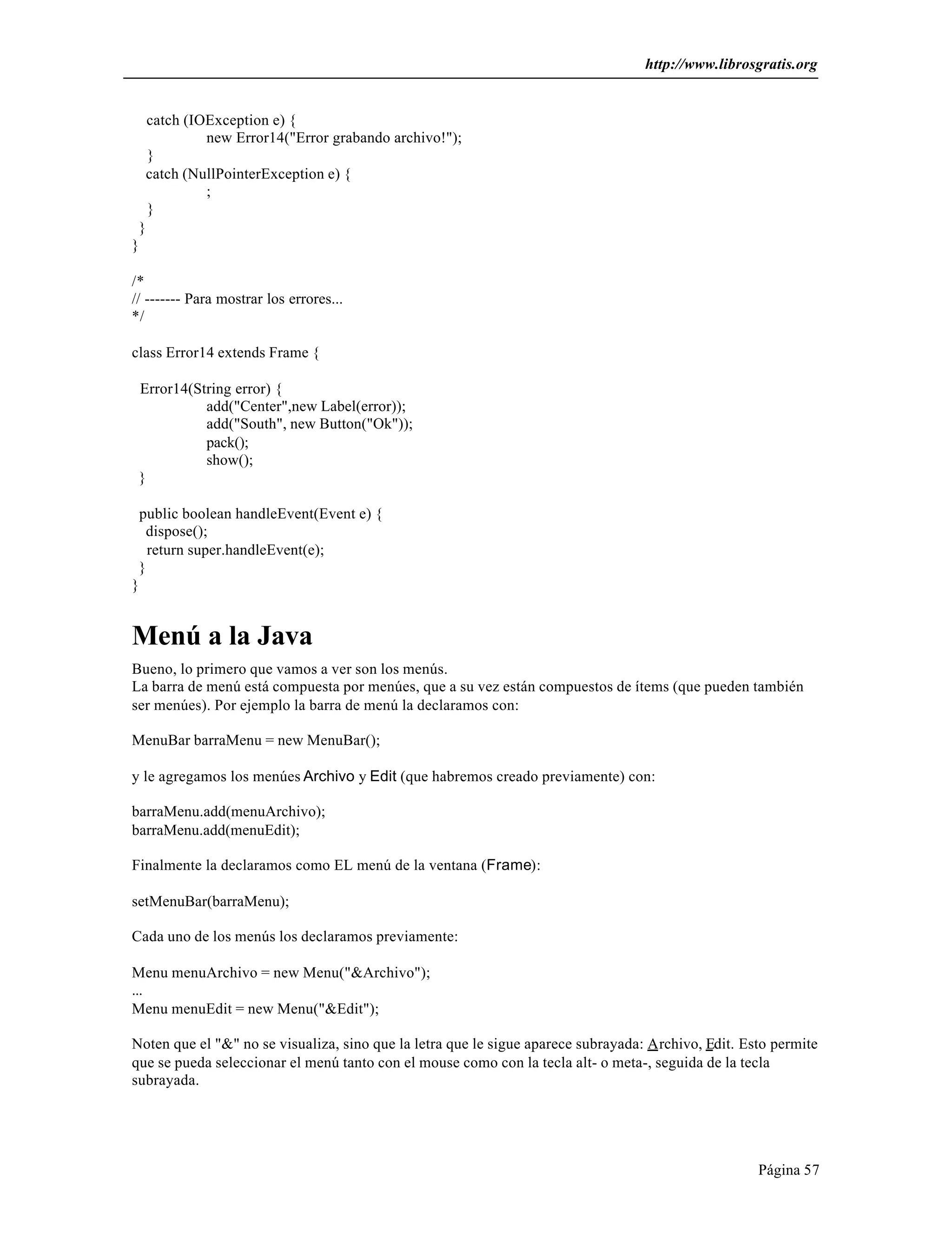 http://www.librosgratis.org 
Página 57 
catch (IOException e) { 
new Error14("Error grabando archivo!"); 
} 
catch (NullPointerException e) { 
; 
} 
} 
} 
/* 
// ------- Para mostrar los errores... 
*/ 
class Error14 extends Frame { 
Error14(String error) { 
add("Center",new Label(error)); 
add("South", new Button("Ok")); 
pack(); 
show(); 
} 
public boolean handleEvent(Event e) { 
dispose(); 
return super.handleEvent(e); 
} 
} 
Menú a la Java 
Bueno, lo primero que vamos a ver son los menús. 
La barra de menú está compuesta por menúes, que a su vez están compuestos de ítems (que pueden también 
ser menúes). Por ejemplo la barra de menú la declaramos con: 
MenuBar barraMenu = new MenuBar(); 
y le agregamos los menúes Archivo y Edit (que habremos creado previamente) con: 
barraMenu.add(menuArchivo); 
barraMenu.add(menuEdit); 
Finalmente la declaramos como EL menú de la ventana (Frame): 
setMenuBar(barraMenu); 
Cada uno de los menús los declaramos previamente: 
Menu menuArchivo = new Menu("&Archivo"); 
... 
Menu menuEdit = new Menu("&Edit"); 
Noten que el "&" no se visualiza, sino que la letra que le sigue aparece subrayada: Archivo, Edit. Esto permite 
que se pueda seleccionar el menú tanto con el mouse como con la tecla alt- o meta-, seguida de la tecla 
subrayada. 
 