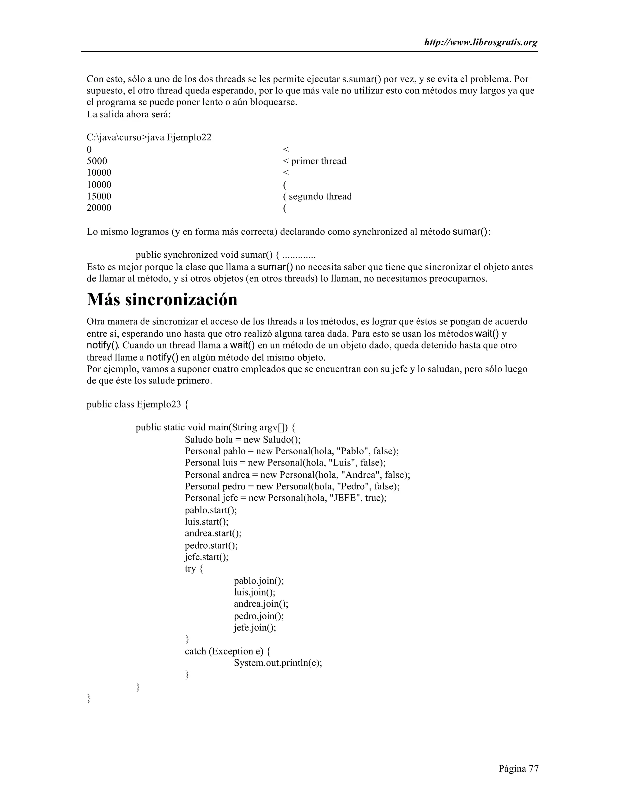 http://www.librosgratis.org 
Con esto, sólo a uno de los dos threads se les permite ejecutar s.sumar() por vez, y se evita el problema. Por 
supuesto, el otro thread queda esperando, por lo que más vale no utilizar esto con métodos muy largos ya que 
el programa se puede poner lento o aún bloquearse. 
La salida ahora será: 
C:javacurso>java Ejemplo22 
0 < 
5000 < primer thread 
10000 < 
10000 ( 
15000 ( segundo thread 
20000 ( 
Página 77 
Lo mismo logramos (y en forma más correcta) declarando como synchronized al método sumar(): 
public synchronized void sumar() { ............. 
Esto es mejor porque la clase que llama a sumar() no necesita saber que tiene que sincronizar el objeto antes 
de llamar al método, y si otros objetos (en otros threads) lo llaman, no necesitamos preocuparnos. 
Más sincronización 
Otra manera de sincronizar el acceso de los threads a los métodos, es lograr que éstos se pongan de acuerdo 
entre sí, esperando uno hasta que otro realizó alguna tarea dada. Para esto se usan los métodos wait() y 
notify(). Cuando un thread llama a wait() en un método de un objeto dado, queda detenido hasta que otro 
thread llame a notify() en algún método del mismo objeto. 
Por ejemplo, vamos a suponer cuatro empleados que se encuentran con su jefe y lo saludan, pero sólo luego 
de que éste los salude primero. 
public class Ejemplo23 { 
public static void main(String argv[]) { 
Saludo hola = new Saludo(); 
Personal pablo = new Personal(hola, "Pablo", false); 
Personal luis = new Personal(hola, "Luis", false); 
Personal andrea = new Personal(hola, "Andrea", false); 
Personal pedro = new Personal(hola, "Pedro", false); 
Personal jefe = new Personal(hola, "JEFE", true); 
pablo.start(); 
luis.start(); 
andrea.start(); 
pedro.start(); 
jefe.start(); 
try { 
pablo.join(); 
luis.join(); 
andrea.join(); 
pedro.join(); 
jefe.join(); 
} 
catch (Exception e) { 
System.out.println(e); 
} 
} 
} 
 