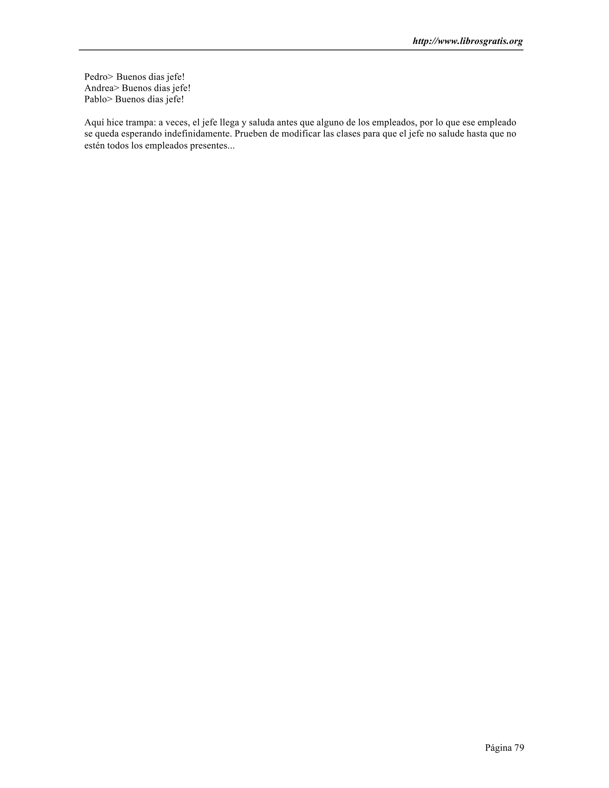 http://www.librosgratis.org 
Página 79 
Pedro> Buenos dias jefe! 
Andrea> Buenos dias jefe! 
Pablo> Buenos dias jefe! 
Aquí hice trampa: a veces, el jefe llega y saluda antes que alguno de los empleados, por lo que ese empleado 
se queda esperando indefinidamente. Prueben de modificar las clases para que el jefe no salude hasta que no 
estén todos los empleados presentes... 
 