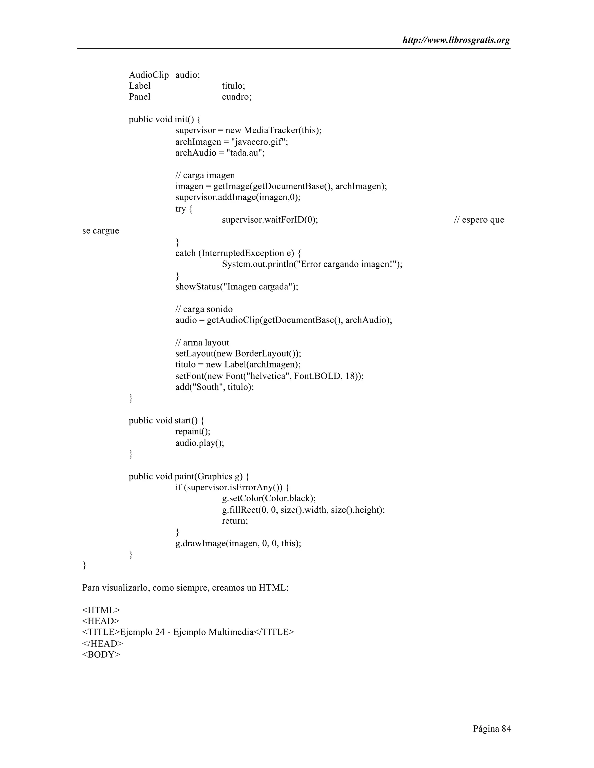 http://www.librosgratis.org 
Página 84 
AudioClip audio; 
Label titulo; 
Panel cuadro; 
public void init() { 
supervisor = new MediaTracker(this); 
archImagen = "javacero.gif"; 
archAudio = "tada.au"; 
// carga imagen 
imagen = getImage(getDocumentBase(), archImagen); 
supervisor.addImage(imagen,0); 
try { 
supervisor.waitForID(0); // espero que 
se cargue 
} 
catch (InterruptedException e) { 
System.out.println("Error cargando imagen!"); 
} 
showStatus("Imagen cargada"); 
// carga sonido 
audio = getAudioClip(getDocumentBase(), archAudio); 
// arma layout 
setLayout(new BorderLayout()); 
titulo = new Label(archImagen); 
setFont(new Font("helvetica", Font.BOLD, 18)); 
add("South", titulo); 
} 
public void start() { 
repaint(); 
audio.play(); 
} 
public void paint(Graphics g) { 
if (supervisor.isErrorAny()) { 
g.setColor(Color.black); 
g.fillRect(0, 0, size().width, size().height); 
return; 
} 
g.drawImage(imagen, 0, 0, this); 
} 
} 
Para visualizarlo, como siempre, creamos un HTML: 
<HTML> 
<HEAD> 
<TITLE>Ejemplo 24 - Ejemplo Multimedia</TITLE> 
</HEAD> 
<BODY> 
 