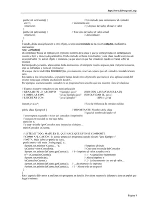 http://www.librosgratis.org 
public int incCuenta() { // Un método para incrementar el contador 
cnt++; // incrementa cnt 
return cnt; // y de paso devuelve el nuevo valor 
} 
public int getCuenta() { // Este sólo devuelve el valor actual 
return cnt; // del contador 
} 
} 
Cuando, desde una aplicación u otro objeto, se crea una instancia de la clase Contador, mediante la 
instrucción: 
new Contador() 
el compilador busca un método con el mismo nombre de la clase y que se corresponda con la llamada en 
cuanto al tipo y número de parámetros. Dicho método se llama Constructor, y una clase puede tener más de 
un constructor (no así un objeto o instancia, ya que una vez que fue creado no puede recrearse sobre sí 
mismo). 
En tiempo de ejecución, al encontrar dicha instrucción, el intérprete reserva espacio para el objeto/instancia, 
crea su estructura y llama al constructor. 
O sea que el efecto de new Contador() es, precisamente, reservar espacio para el contador e inicializarlo en 
cero. 
En cuanto a los otros métodos, se pueden llamar desde otros objetos (lo que incluye a las aplicaciones) del 
mismo modo que se llama una función desde C. 
Por ejemplo, usemos nuestro contador en un programa bien sencillo que nos muestre cómo evoluciona: 
// Usemos nuestro contador en una mini-aplicación 
// GRABAR EN UN ARCHIVO "Ejemplo1.java" (OJO CON LAS MAYUSCULAS!) 
// COMPILAR CON: "javac Ejemplo.java" (NO OLVIDAR EL .java!) 
// EJECUTAR CON: "java Ejemplo1" (SIN el .java) 
Página 9 
import java.io.*; // Uso la biblioteca de entradas/salidas 
public class Ejemplo1 { // IMPORTANTE: Nombre de la clase 
// igual al nombre del archivo! 
// entero para asignarle el valor del contador e imprimirlo 
// aunque en realidad no me hace falta. 
static int n; 
// y una variable tipo Contador para instanciar el objeto… 
static Contador laCuenta; 
// ESTE METODO, MAIN, ES EL QUE HACE QUE ESTO SE COMPORTE 
// COMO APLICACION. Es donde arranca el programa cuando ejecuto "java Ejemplo1" 
// NOTA: main debe ser public & static. 
public static void main ( String args[] ) { 
System.out.println ("Cuenta… "); // Imprimo el título 
laCuenta = new Contador(); // Creo una instancia del Contador 
System.out.println (laCuenta.getCuenta()); // 0 - Imprimo el valor actual (cero!) 
n = laCuenta.incCuenta(); // 1 - Asignación e incremento 
System.out.println (n); // Ahora imprimo n 
laCuenta.incCuenta(); // 2 - Lo incremento (no uso el valor… 
System.out.println (laCuenta.getCuenta()); // …de retorno) y lo imprimo 
System.out.println (laCuenta.incCuenta()); // 3 - Ahora todo en un paso! 
} 
} 
En el capítulo III vamos a analizar este programa en detalle. Por ahora veamos la diferencia con un applet que 
haga lo mismo: 
 