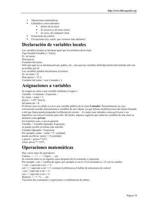 http://www.librosgratis.org 
Página 18 
· Operaciones matemáticas 
· Llamados a otros métodos: 
· dentro de la clase 
· de instancia, de otras clases 
· de clase, de cualquier clase 
· Estructuras de control 
· Excepciones (try, catch, que veremos más adelante) 
Declaración de variables locales 
Las variables locales se declaran igual que los atributos de la clase: 
Tipo NombreVariable [= Valor]; 
Ej: int suma; 
float precio; 
Contador laCuenta; 
Sólo que aquí no se declaran private, public, etc., sino que las variables definidas dentro del método sólo son 
accesibles por él. 
Las variables pueden inicializarse al crearse: 
Ej: int suma = 0; 
float precio = 12.3; 
Contador laCuenta = new Contador ( ); 
Asignaciones a variables 
Se asigna un valor a una variable mediante el signo =: 
Variable = Constante | Expresión ; 
Ej: suma = suma + 1; 
precio = 1.05 * precio; 
laCuenta.cnt = 0; 
El último caso es válido si cnt es una variable pública de la clase Contador. Personalmente no creo 
conveniente acceder directamente a variables de otro objeto, ya que futuras modificaciones del objeto llamado 
o del que llama puede propender la difusión de errores… Es mejor usar métodos como getCuenta o un 
hipotético inicializarContador para ello. De hecho, algunos sugieren que todas las variables de una clase se 
declaren como private . 
En el primer caso, o sea en general: 
Variable = Variable Operador Expresión; 
se puede escribir en forma más sencilla: 
Variable Operador= Expresión; 
Por ejemplo, suma = suma + 9 - cantidad; 
puede escribirse: suma += 9-cantidad; 
y precio = precio * 0.97; 
como: precio *= 0.97; 
Operaciones matemáticas 
Hay varios tipos de operadores: 
Unarios: + - ++ -- ~ ! (tipo) …..etc. 
Se colocan antes (o en algunos casos después) de la constante o expresión. 
Por ejemplo: -cnt; // cambia de signo; por ejemplo si cnt es 12 el resultado es -12; cnt no cambia. 
++cnt; // equivale a cnt += 1; 
cnt++; // equivale a cnt +=1; veremos la diferencia al hablar de estructuras de control 
--cnt; // equivale a cnt -= 1; 
cnt--; // equivale a cnt -= 1; 
Binarios: + - * / % …..etc. 
Van entre dos constantes o expresiones o combinación de ambas. 
 