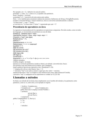 http://www.librosgratis.org 
Por ejemplo: cnt + 2; // debuelve la suma de ambos. 
promedio + ( valor / 2); // como se ve, se pueden usar paréntesis. 
horas / hombres; // división. 
acumulado % 3; // resto de la división entera entre ambos. 
Nota: + sirve también para concatenar cadenas de caracteres; hablaremos de String y StringBuffer pronto. 
Cuando se mezclan Strings y valores numéricos, éstos se convierten automáticamente a cadenas: 
"La frase tiene " + cant + " letras" 
se convierte en: "La frase tiene 17 letras" // suponiendo que cant = 17 
Precedencia de operadores en Java 
La siguiente es la precedencia de los operadores en expresiones compuestas. De todos modos, como en todos 
los lenguajes, se recomienda usar paréntesis en caso de duda. 
Posfijos [] . (params) expr++ expr-- 
Operadores unarios ++expr --expr +expr -expr ~ ! 
Creación y "cast" new (type) 
Multiplicativos * / % 
Aditivos + - 
Desplazamiento << >> >>> 
Relacionales < > <= >= instanceof 
Igualdad == != 
AND bit a bit & 
OR exclusivo bit a bit ^ 
OR inclusivo bit a bit | 
AND lógico && 
OR lógico || 
Condicional ? : 
Asignación = += -= *= /= %= ^= &= |= <<= >>= >>>= 
Algunos ejemplos: 
[] define arreglos: int lista[]; 
(params) es la lista de parámetros cuando se llama a un método: convertir(valor, base); 
new permite crear una instancia de un objeto: new Contador(); 
(type) cambia el tipo de una expresión a otro: (float)(total % 10); 
>> desplaza bit a bit un valor binario: base >> 3; 
<= devuelve "true" si un valor es menor o igual que otro: total <= maximo; 
instanceof devuelve "true" si el objeto es una instancia de la clase: papa instanceof Comida; 
|| devuelve "true" si cualquiera de las expresiones es verdad: (a<5) || (a>20) 
Llamadas a métodos 
Se llama a un método de la misma clase simplemente con el nombre del método y los parámetros entre 
paréntesis, como se ve, entre otros, en el ejemplo en negrita: 
Página 19 
// Archivo: Complejo.java 
// Compilar con: javac Complejo.java 
public final class Complejo extends Number { 
// atributos: 
private float x; 
private float y; 
// constructor: 
public Complejo(float rx, float iy) { 
x = rx; 
y = iy; 
} 
// métodos: 
 