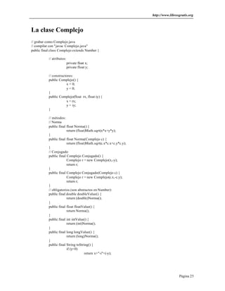 http://www.librosgratis.org 
Página 25 
La clase Complejo 
// grabar como Complejo.java 
// compilar con "javac Complejo.java" 
public final class Complejo extends Number { 
// atributos: 
private float x; 
private float y; 
// constructores: 
public Complejo() { 
x = 0; 
y = 0; 
} 
public Complejo(float rx, float iy) { 
x = rx; 
y = iy; 
} 
// métodos: 
// Norma 
public final float Norma() { 
return (float)Math.sqrt(x*x+y*y); 
} 
public final float Norma(Complejo c) { 
return (float)Math.sqrt(c.x*c.x+c.y*c.y); 
} 
// Conjugado 
public final Complejo Conjugado() { 
Complejo r = new Complejo(x,-y); 
return r; 
} 
public final Complejo Conjugado(Complejo c) { 
Complejo r = new Complejo(c.x,-c.y); 
return r; 
} 
// obligatorios (son abstractos en Number): 
public final double doubleValue() { 
return (double)Norma(); 
} 
public final float floatValue() { 
return Norma(); 
} 
public final int intValue() { 
return (int)Norma(); 
} 
public final long longValue() { 
return (long)Norma(); 
} 
public final String toString() { 
if (y<0) 
return x+"-i"+(-y); 
 