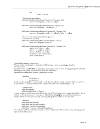 http://www.librosgratis.orghttp://www.librosgratis.Página 26 
else 
return x+"+i"+y; 
} 
// Operaciones matemáticas 
public static final Complejo Suma(Complejo c1, Complejo c2) { 
return new Complejo(c1.x+c2.x,c1.y+c2.y); 
} 
public static final Complejo Resta(Complejo c1, Complejo c2) { 
return new Complejo(c1.x-c2.x,c1.y-c2.y); 
} 
public static final Complejo Producto(Complejo c1, Complejo c2) { 
return new Complejo(c1.x*c2.x-c1.y*c2.y,c1.x*c2.y+c1.y*c2.x); 
} 
// Nos va a venir bien para aprender excepciones... 
// como división por cero! 
public static final Complejo DivEscalar(Complejo c, float f) { 
return new Complejo(c.x/ f,c.y/f); 
} 
public static final Complejo Cociente(Complejo c1, Complejo c2) { 
float x = c1.x*c2.x+c1.y*c2.y; 
float y = -c1.x*c2.y+c1.y*c2.x; 
float n = c2.x*c2.x+c2.y*c2.y; 
Complejo r = new Complejo(x,y); 
return DivEscalar(r,n); 
} 
} 
Podemos hacer algunos comentarios... 
Primero: no hay include aquí, ya que la única biblioteca que usamos es java.lang y se incluye 
automáticamente. 
Segundo: la clase es public final, lo que implica que cualquier clase en éste u otros paquetes puede utilizarla, 
pero ninguna clase puede heredarla (o sea que es una clase estéril...). 
Hagamos un resumen de los atributos y métodos de la clase: 
// atributos: 
private float x; 
private float y; 
Siendo privados, no podemos acceder a ellos desde el exterior. Como además la clase es final, no hay forma 
de acceder a x e y. Además, al no ser static, cada instancia de la clase tendrá su propio x e y. 
// constructores: 
public Complejo() 
public Complejo(float rx, float iy) 
La clase tiene dos constructores, que se diferencian por su "firma" (signature), o sea por la cantidad y tipo de 
parámetros. El primero nos sirve para crear un objeto de tipo Complejo y valor indefinido (aunque en 
realidad el método lo inicializa en cero); con el segundo, podemos definir el valor al crearlo. 
// métodos: 
public final float Norma() 
public final float Norma(Complejo c) 
public final Complejo Conjugado() 
public final Complejo Conjugado(Complejo c) 
Estos métodos también son duales; cuando los usamos sin parámetros devuelven la norma o el conjugado del 
objeto individual (instancia): 
 