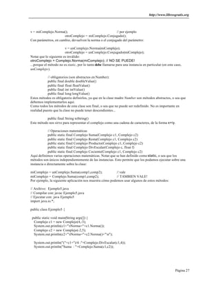 http://www.librosgratis.org 
Página 27 
v = miComplejo.Norma(); // por ejemplo 
otroComplejo = miComplejo.Conjugado(); 
Con parámetros, en cambio, devuelven la norma o el conjugado del parámetro: 
v = unComplejo.Norma(miComplejo); 
otroComplejo = unComplejo.Conjugado(miComplejo); 
Notar que lo siguiente es inválido: 
otroComplejo = Complejo.Norma(miComplejo); // NO SE PUEDE! 
...porque el método no es static, por lo tanto debe llamarse para una instancia en particular (en este caso, 
unComplejo). 
// obligatorios (son abstractos en Number): 
public final double doubleValue() 
public final float floatValue() 
public final int intValue() 
public final long longValue() 
Estos métodos es obligatorio definirlos, ya que en la clase madre Number son métodos abstractos, o sea que 
debemos implementarlos aquí. 
Como todos los métodos de esta clase son final, o sea que no puede ser redefinido. No es importante en 
realidad puesto que la clase no puede tener descendientes... 
public final String toString() 
Este método nos sirve para representar el complejo como una cadena de caracteres, de la forma x+iy. 
// Operaciones matemáticas 
public static final Complejo Suma(Complejo c1, Complejo c2) 
public static final Complejo Resta(Complejo c1, Complejo c2) 
public static final Complejo Producto(Complejo c1, Complejo c2) 
public static final Complejo DivEscalar(Complejo c, float f) 
public static final Complejo Cociente(Complejo c1, Complejo c2) 
Aquí definimos varias operaciones matemáticas. Notar que se han definido como static, o sea que los 
métodos son únicos independientemente de las instancias. Esto permite que los podamos ejecutar sobre una 
instancia o directamente sobre la clase: 
miComplejo = unComplejo.Suma(comp1,comp2); // vale 
miComplejo = Complejo.Suma(comp1,comp2); // TAMBIEN VALE! 
Por ejemplo, la siguiente aplicación nos muestra cómo podemos usar algunos de estos métodos: 
// Archivo: Ejemplo5.java 
// Compilar con: javac Ejemplo5.java 
// Ejecutar con: java Ejemplo5 
import java.io.*; 
public class Ejemplo5 { 
public static void main(String args[]) { 
Complejo c1 = new Complejo(4,-3); 
System.out.println(c1+"tNorma="+c1.Norma()); 
Complejo c2 = new Complejo(-2,5); 
System.out.println(c2+"tNorma="+c2.Norma()+"n"); 
System.out.println("("+c1+")/4 :"+Complejo.DivEscalar(c1,4)); 
System.out.println("Suma : "+Complejo.Suma(c1,c2)); 
 
